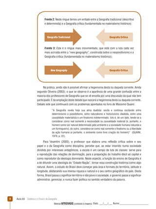 Frente 2: Neste ringue temos um embate entre a Geografia tradicional (descritiva
e determinista) e a Geografia crítica (fundamentada no materialismo histórico).

Geografia Tradicional

Geografia Crítica

Frente 3: Este é o ringue mais movimentado, que está com a luta cada vez
mais acirrada entre a “new geography”, construída sobre o neopositivismo e a
Geografia crítica (fundamentada no materialismo histórico).

New Geography

Geografia Crítica

Na prática, ainda não é possível afirmar a hegemonia desta ou daquela corrente. Ainda
segundo Oliveira (2003), o que se observa é a aparência de uma grande confusão entre a
maioria dos professores de Geografia que se vê envolta por uma discussão da qual não tem
participado. É da ampliação deste debate que nascerá a hegemonia desta ou daquela corrente.
Debate este que continuará com os problemas apontados no livro de Massimo Quaini:
“A Geografia revela hoje sua alma dualista: oscila e continua oscilando entre
determinismo e possibilismo, entre naturalismo e historicismo idealista, entre uma
causalidade materialista e um finalismo indeterminado. Isto é, de um lado, tende-se a
considerar como real somente a necessidade ou causalidade material (e, portanto, o
homem como ser natural determinado pelo ambiente e a sociedade humana reduzida a
um formigueiro); do outro, considera-se como real somente o finalismo ou a liberdade
da ação humana (e portanto, o ambiente como livre criação do homem)” (QUAINI,
1979, p. 22).

Para Vesentini (2003), o professor que elabora uma reﬂexão crítica sobre o seu
papel e o da Geografia como disciplina, percebe que, ao estar inserido numa sociedade
dividida por interesses antagônicos, a escola é um campo de luta de classes: serve para
a reprodução das relações de dominação, para a preparação do trabalho dócil ao capital e
como reprodutor da ideologia dominante. Neste aspecto, a função do ensino de Geografia é
a de difundir uma ideologia do “Estado-Nação”, tornar essa construção histórica como algo
natural. Assim, o estudo do Brasil deve começar pela área e formato do território, latitude e
longitude, destacando sua imensa riqueza e natural e o seu centro geográfico do país. Desta
forma, Brasil passa a significar território e não povo e sociedade, e governo passa a significar
administrar, gerenciar, e nunca fazer política no sentido verdadeiro da palavra.

8

Aula 03  Didática e o Ensino de Geografia
 
Material APROVADO (conteúdo e imagens)

Data: ___/___/___ Nome:______________________

 