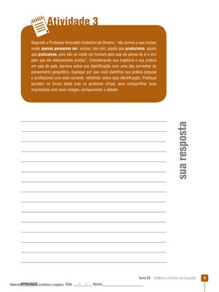 Atividade 3

sua resposta

Segundo o Professor Ariovaldo Umbelino de Oliveira, “não somos o que muitas
vezes apenas pensamos ser, somos, isto sim, aquilo que produzimos, aquilo
que praticamos, pois não se mede um homem pelo que ele pensa de si e sim
pelo que ele efetivamente produz”. Considerando sua trajetória e sua prática
em sala de aula, escreva sobre sua identificação com uma das correntes do
pensamento geográfico. Explique por que você identifica sua prática pessoal
e profissional com esta corrente, reﬂetindo sobre esta identificação. Publique
também no fórum desta aula no ambiente virtual, para compartilhar suas
impressões com seus colegas, enriquecendo o debate.

Aula 03  Didática e o Ensino de Geografia
 
Material APROVADO (conteúdo e imagens)

Data: ___/___/___ Nome:______________________

9

 
