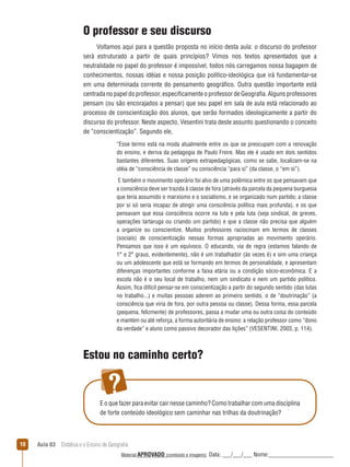 O professor e seu discurso
Voltamos aqui para a questão proposta no início desta aula: o discurso do professor
será estruturado a partir de quais princípios? Vimos nos textos apresentados que a
neutralidade no papel do professor é impossível, todos nós carregamos nossa bagagem de
conhecimentos, nossas idéias e nossa posição político-ideológica que irá fundamentar-se
em uma determinada corrente do pensamento geográfico. Outra questão importante está
centrada no papel do professor, especificamente o professor de Geografia. Alguns professores
pensam (ou são encorajados a pensar) que seu papel em sala de aula está relacionado ao
processo de conscientização dos alunos, que serão formados ideologicamente a partir do
discurso do professor. Neste aspecto, Vesentini trata deste assunto questionando o conceito
de “conscientização”. Segundo ele,
“Esse termo está na moda atualmente entre os que se preocupam com a renovação
do ensino, e deriva da pedagogia de Paulo Freire. Mas ele é usado em dois sentidos
bastantes diferentes. Suas origens extrapedagógicas, como se sabe, localizam-se na
idéia de “consciência de classe” ou consciência “para si” (da classe, o “em si”).
E também o movimento operário foi alvo de uma polêmica entre os que pensavam que
a consciência deve ser trazida à classe de fora (através da parcela da pequena burguesia
que teria assumido o marxismo e o socialismo, e se organizado num partido; a classe
por si só seria incapaz de atingir uma consciência política mais profunda), e os que
pensavam que essa consciência ocorre na luta e pela luta (seja sindical, de greves,
operações tartaruga ou criando um partido) e que a classe não precisa que alguém
a organize ou conscientize. Muitos professores raciocinam em termos de classes
(sociais) de conscientização nessas formas apropriadas ao movimento operário.
Pensamos que isso é um equívoco. O educando, via de regra (estamos falando de
1° e 2° graus, evidentemente), não é um trabalhador (às vezes é) e sim uma criança
ou um adolescente que está se formando em termos de personalidade, e apresentam
diferenças importantes conforme a faixa etária ou a condição sócio-econômica. E a
escola não é o seu local de trabalho, nem um sindicato e nem um partido político.
Assim, fica difícil pensar-se em conscientização a partir do segundo sentido (das lutas
no trabalho...) e muitas pessoas aderem ao primeiro sentido, o de “doutrinação” (a
consciência que viria de fora, por outra pessoa ou classe). Dessa forma, essa parcela
(pequena, felizmente) de professores, passa a mudar uma ou outra coisa do conteúdo
e mantém ou até reforça, a forma autoritária de ensino: a relação professor como “dono
da verdade” e aluno como passivo decorador das lições” (VESENTINI, 2003, p. 114).

Estou no caminho certo?

E o que fazer para evitar cair nesse caminho? Como trabalhar com uma disciplina
de forte conteúdo ideológico sem caminhar nas trilhas da doutrinação?

10

Aula 03  Didática e o Ensino de Geografia
 
Material APROVADO (conteúdo e imagens)

Data: ___/___/___ Nome:______________________

 