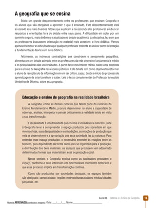 A geografia que se ensina
Existe um grande descontentamento entre os professores que ensinam Geografia e
os alunos que são obrigados a aprender o que é ensinado. Este descontentamento está
associado aos mais diversos fatores que explicam a necessidade dos professores em buscar
respostas e orientações fora do debate entre seus pares. A dificuldade em optar por um
caminho seguro, mais dinâmico e atualizado no debate acadêmico da disciplina, fez com que
os professores buscassem orientação no material mais acessível: o livro didático. Vamos
apenas relembrar as dificuldades que qualquer professor enfrenta ao utilizar como orientação
e fundamentação teórica um livro didático.
Felizmente, as inúmeras contradições que constroem o pensamento geográfico,
alimentaram um debate acirrado entre os professores da rede de ensino fundamental e médio
e os pesquisadores das universidades. A partir deste movimento crítico, nasce uma proposta
para o ensino de Geografia nas escolas públicas. Este debate tem como objetivo transformar
o aluno de receptáculo de informação em um ser crítico, capaz, desde o início do processo de
aprendizagem de criar/construir o saber. Leia o texto complementar do Professor Ariovaldo
Umbelino de Oliveira, sobre esta proposta.

Educação e ensino de geografia na realidade brasileira
A Geografia, como as demais ciências que fazem parte do currículo do
Ensino Fundamental e Médio, procura desenvolver no aluno a capacidade de
observar, analisar, interpretar e pensar criticamente a realidade tendo em vista
a sua transformação.
Essa realidade é uma totalidade que envolve a sociedade e a natureza. Cabe
à Geografia levar a compreender o espaço produzido pela sociedade em que
vivemos hoje, suas desigualdades e contradições, as relações de produção que
nela se desenvolvem e a apropriação que essa sociedade faz da natureza. Para
entender esse espaço produzido, e necessário entender as relações entre os
homens, pois dependendo da forma como eles se organizam para a produção,
e distribuição dos bens materiais, os espaços que produzem vem adquirindo
determinadas formas que materializam essa organização social.
Nesse sentido, a Geografia explica como as sociedades produzem o
espaço, conforme o seus interesses em determinados momentos históricos e
que esse processo implica em transformação contínua.
Como são produzidos por sociedades desiguais, os espaços também
são desiguais: campo/cidade, regiões metropolitanas/cidades médias/cidades
pequenas, etc.

Aula 03  Didática e o Ensino de Geografia
 
Material APROVADO (conteúdo e imagens)

Data: ___/___/___ Nome:______________________

13

 