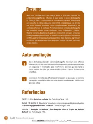 Resumo
Nesta aula, estabelecemos uma relação entre as principais correntes do
pensamento geográfico e a inﬂuência de suas teorias no ensino de Geografia
na Educação Básica. O alinhamento a uma destas correntes é determinante
para a escolha da prática pedagógica desenvolvida em sala de aula, seja através
dos livros didáticos escolhidos, textos complementares, apresentação de
conteúdos e formas de avaliação. A multiplicidade de conteúdos de Geografia
que permeiam diversas outras disciplinas, como a Matemática, Ciências,
História, Economia, Estatística etc. pode ser um excelente fator para ampliar as
estratégias pedagógicas utilizadas no aprendizado da disciplina. Ao conhecer os
conﬂitos, as divergências e a pluralidade de idéias desta disciplina, o professor
estará mais apto e seguro a escolher seu próprio caminho e alcançar o sucesso
em seu trabalho.

Auto-avaliação
1

2

Depois desta discussão sobre o ensino de Geografia, elabore um texto reﬂetindo
sobre a prática da disciplina utilizada atualmente e quais os elementos que precisam
ser adequados ou modificados para transformar a Geografia que se ensina na
escola em uma disciplina que forma cidadãos críticos e capazes de transformar
a realidade.
Enumere os elementos das diferentes correntes com os quais você se identifica
e estabeleça uma relação deles com uma proposta inovadora para trabalhar uma
Geografia crítica.

Referências
CASTELLS, M. A Sociedade em Rede, São Paulo: Paz e Terra, 1999.
EVANS, T  NATION, D. Educational Technologies: reforming open and distance education.
In: Reforming Open and Distance Education. Londres: Koogan, 1993.
HARVEY, D. Condição Pós-Moderna - Uma Pesquisa Sobre as Origens da Mudança
Cultural, São Paulo: Loyola, 1993.
16

Aula 03  Didática e o Ensino de Geografia
 
Material APROVADO (conteúdo e imagens)

Data: ___/___/___ Nome:______________________

 