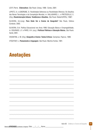 LEVY, Pierre. Cibercultura. São Paulo: Unesp, 1999. Cortez, 2001.
LIPIETZ, A. e LEBORGNE, D. Flexibilidade Defensiva ou Flexibilidade Ofensiva: Os Desafios
das Novas Tecnologias e da Competição Mundial, in: VALLADARES, L. e PRETECEILLE, E.
(Org.) Reestruturação Urbana: Tendências e Desafios. São Paulo: Nobel/IUPERJ, 1990”.
OLIVEIRA, A.U.(org). Para Onde Vai o Ensino de Geografia? São Paulo, Editora
Contexto. 2003.
OLIVEIRA, D.A. Política Educacional nos Anos 1990: Educação Básica e Empregabilidade,
in: DOURADO, L.F. e PARO, V.H. (org.). Políticas Públicas e Educação Básica, São Paulo:
Xamã, 2001.
VESENTINI, J. W. (Org.) Geografia e Ensino: Textos Críticos. Campinas, Papirus, 1989.
VYGOTSKY, L. Pensamento e linguagem. São Paulo: Martins Fontes, 1991.

Anotações

Aula 03  Didática e o Ensino de Geografia
 
Material APROVADO (conteúdo e imagens)

Data: ___/___/___ Nome:______________________

17

 