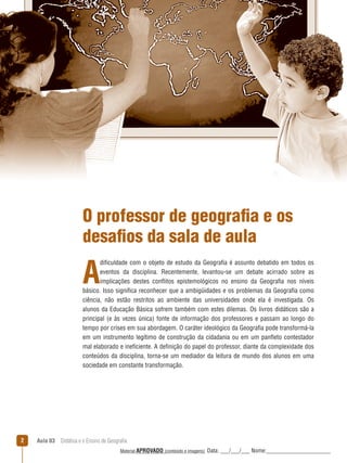 O professor de geografia e os
desafios da sala de aula

A

dificuldade com o objeto de estudo da Geografia é assunto debatido em todos os
eventos da disciplina. Recentemente, levantou-se um debate acirrado sobre as
implicações destes conﬂitos epistemológicos no ensino da Geografia nos níveis
básico. Isso significa reconhecer que a ambigüidades e os problemas da Geografia como
ciência, não estão restritos ao ambiente das universidades onde ela é investigada. Os
alunos da Educação Básica sofrem também com estes dilemas. Os livros didáticos são a
principal (e às vezes única) fonte de informação dos professores e passam ao longo do
tempo por crises em sua abordagem. O caráter ideológico da Geografia pode transformá-la
em um instrumento legítimo de construção da cidadania ou em um panﬂeto contestador
mal elaborado e ineficiente. A definição do papel do professor, diante da complexidade dos
conteúdos da disciplina, torna-se um mediador da leitura de mundo dos alunos em uma
sociedade em constante transformação.

2

Aula 03  Didática e o Ensino de Geografia
 
Material APROVADO (conteúdo e imagens)

Data: ___/___/___ Nome:______________________

 