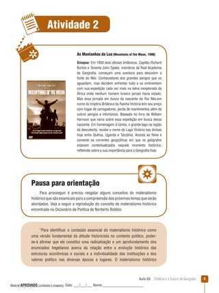 Atividade 2
As Montanhas da Lua (Mountains of the Moon, 1990)
Sinopse: Em 1850 dois oficiais britânicos, Capitão Richard
Burton e Tenente John Speke, membros da Real Academia
de Geografia, começam uma aventura para descobrir a
fonte do Nilo. Conhecedores dos grandes perigos que os
aguardam, mas decidem enfrentar tudo e se embrenham
com sua expedição cada vez mais na selva inexplorada da
África onde nenhum homem branco jamais havia estado.
Mas essa jornada em busca da nascente do Rio Nilo,em
nome do Império Britânico da Rainha Victória tem seu preço
com fugas de carregadores, perda de mantimentos além de
outros perigos e infortúnios. Baseado no livro de William
Harrison que narra sobre essa expedição em busca dessa
nascente. Em homenagem à rainha, o grande lago na região
da descoberta, recebe o nome de Lago Victória nas divisas
hoje entre Quênia, Uganda e Tanzânia. Assista ao filme e
comente as correntes geográficas em que os geógrafos
estavam contextualizados naquele momento histórico,
reﬂetindo sobre a sua importância para a Geografia hoje.

Pausa para orientação
Para prosseguir é preciso resgatar alguns conceitos do materialismo
histórico que são essenciais para a compreensão dos próximos temas que serão
abordados. Veja a seguir a reprodução do conceito de materialismo histórico
encontrado no Dicionário de Política de Norberto Bobbio:

“Para identificar o conteúdo essencial do materialismo histórico como
uma versão fundamental da atitude historicista no contexto político, poderse-á afirmar que ele constitui uma radicalização e um aprofundamento dos
enunciados hegelianos acerca da relação entre a evolução histórica das
estruturas econômicas e sociais e a individualidade das instituições e dos
valores político nas diversas épocas e lugares. O materialismo histórico

Aula 03  Didática e o Ensino de Geografia
 
Material APROVADO (conteúdo e imagens)

Data: ___/___/___ Nome:______________________

5

 