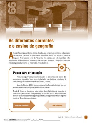 As diferentes correntes
e o ensino de geografia

A

Geografia vem passando nas últimas décadas, por um período de intenso debate sobre
as diferentes correntes de pensamento envolvidas com a sua produção científica.
Segundo Yves Lacoste, a raiz da “Geografia dos professores” está no embate entre
possibilismo e determinismo, uma Geografia limitada e limitante. Esta postura teórica e
metodológica está presente na maioria dos livros didáticos.

Pausa para orientação
Para prosseguir você precisará resgatar os conceitos das teorias do
pensamento geográfico que foram trabalhados na disciplina Introdução à
Ciência Geográfica, especialmente as aulas 8,9,10 e 15.
Segundo Oliveira (2003), o momento atual da Geografia é vivido por um
embate teórico-metodológico e prático em três frentes:
Frente 1: Temos no ringue uma briga entre a Geografia tradicional (descritiva e
determinista) e a chamada “new geography”, construída sobre o neopositivismo e
também apresentada como Geografia quantitativa, Geografia teorética, Geografia
moderna, Geografia pragmática etc.

Geografia Tradicional

New Geography

Aula 03  Didática e o Ensino de Geografia
 
Material APROVADO (conteúdo e imagens)

Data: ___/___/___ Nome:______________________

7

 