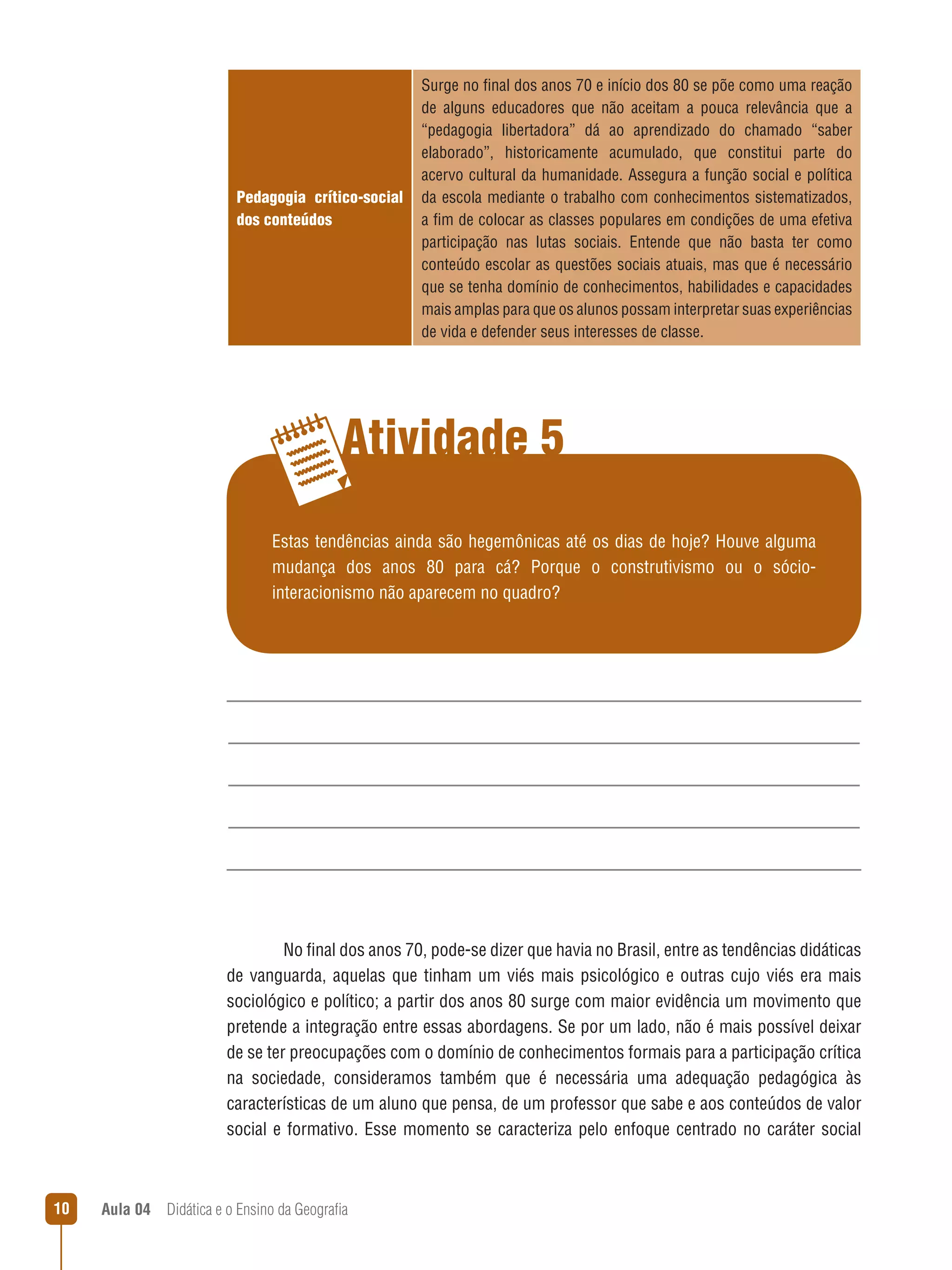 Pedagogia crítico-social
dos conteúdos

Surge no final dos anos 70 e início dos 80 se põe como uma reação
de alguns educadores que não aceitam a pouca relevância que a
“pedagogia libertadora” dá ao aprendizado do chamado “saber
elaborado”, historicamente acumulado, que constitui parte do
acervo cultural da humanidade. Assegura a função social e política
da escola mediante o trabalho com conhecimentos sistematizados,
a fim de colocar as classes populares em condições de uma efetiva
participação nas lutas sociais. Entende que não basta ter como
conteúdo escolar as questões sociais atuais, mas que é necessário
que se tenha domínio de conhecimentos, habilidades e capacidades
mais amplas para que os alunos possam interpretar suas experiências
de vida e defender seus interesses de classe.

Atividade 5
Estas tendências ainda são hegemônicas até os dias de hoje? Houve alguma
mudança dos anos 80 para cá? Porque o construtivismo ou o sóciointeracionismo não aparecem no quadro?

No final dos anos 70, pode-se dizer que havia no Brasil, entre as tendências didáticas
de vanguarda, aquelas que tinham um viés mais psicológico e outras cujo viés era mais
sociológico e político; a partir dos anos 80 surge com maior evidência um movimento que
pretende a integração entre essas abordagens. Se por um lado, não é mais possível deixar
de se ter preocupações com o domínio de conhecimentos formais para a participação crítica
na sociedade, consideramos também que é necessária uma adequação pedagógica às
características de um aluno que pensa, de um professor que sabe e aos conteúdos de valor
social e formativo. Esse momento se caracteriza pelo enfoque centrado no caráter social

10

Aula 04  Didática e o Ensino da Geografia

 