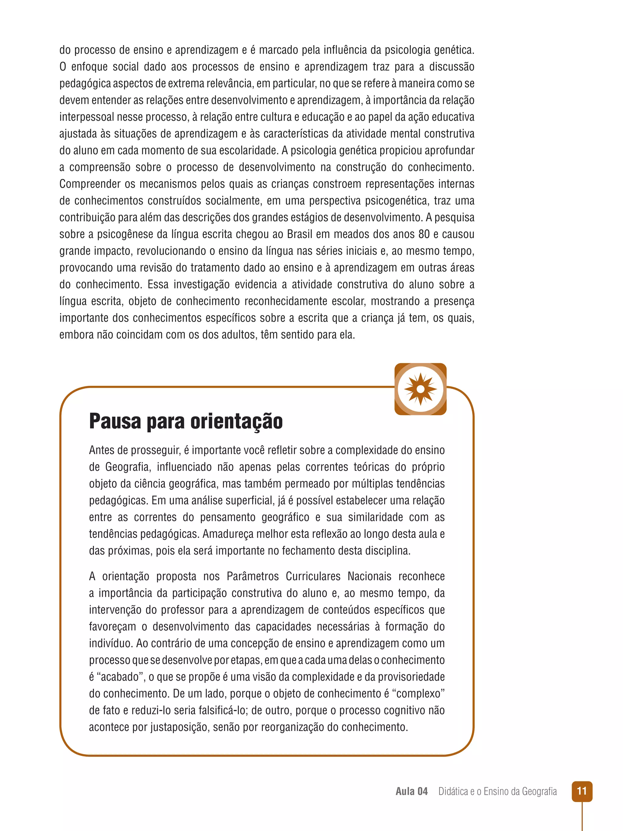 do processo de ensino e aprendizagem e é marcado pela influência da psicologia genética.
O enfoque social dado aos processos de ensino e aprendizagem traz para a discussão
pedagógica aspectos de extrema relevância, em particular, no que se refere à maneira como se
devem entender as relações entre desenvolvimento e aprendizagem, à importância da relação
interpessoal nesse processo, à relação entre cultura e educação e ao papel da ação educativa
ajustada às situações de aprendizagem e às características da atividade mental construtiva
do aluno em cada momento de sua escolaridade. A psicologia genética propiciou aprofundar
a compreensão sobre o processo de desenvolvimento na construção do conhecimento.
Compreender os mecanismos pelos quais as crianças constroem representações internas
de conhecimentos construídos socialmente, em uma perspectiva psicogenética, traz uma
contribuição para além das descrições dos grandes estágios de desenvolvimento. A pesquisa
sobre a psicogênese da língua escrita chegou ao Brasil em meados dos anos 80 e causou
grande impacto, revolucionando o ensino da língua nas séries iniciais e, ao mesmo tempo,
provocando uma revisão do tratamento dado ao ensino e à aprendizagem em outras áreas
do conhecimento. Essa investigação evidencia a atividade construtiva do aluno sobre a
língua escrita, objeto de conhecimento reconhecidamente escolar, mostrando a presença
importante dos conhecimentos específicos sobre a escrita que a criança já tem, os quais,
embora não coincidam com os dos adultos, têm sentido para ela.

Pausa para orientação
Antes de prosseguir, é importante você refletir sobre a complexidade do ensino
de Geografia, influenciado não apenas pelas correntes teóricas do próprio
objeto da ciência geográfica, mas também permeado por múltiplas tendências
pedagógicas. Em uma análise superficial, já é possível estabelecer uma relação
entre as correntes do pensamento geográfico e sua similaridade com as
tendências pedagógicas. Amadureça melhor esta reflexão ao longo desta aula e
das próximas, pois ela será importante no fechamento desta disciplina.
A orientação proposta nos Parâmetros Curriculares Nacionais reconhece
a importância da participação construtiva do aluno e, ao mesmo tempo, da
intervenção do professor para a aprendizagem de conteúdos específicos que
favoreçam o desenvolvimento das capacidades necessárias à formação do
indivíduo. Ao contrário de uma concepção de ensino e aprendizagem como um
processo que se desenvolve por etapas, em que a cada uma delas o conhecimento
é “acabado”, o que se propõe é uma visão da complexidade e da provisoriedade
do conhecimento. De um lado, porque o objeto de conhecimento é “complexo”
de fato e reduzi-lo seria falsificá-lo; de outro, porque o processo cognitivo não
acontece por justaposição, senão por reorganização do conhecimento.

Aula 04  Didática e o Ensino da Geografia
 



 