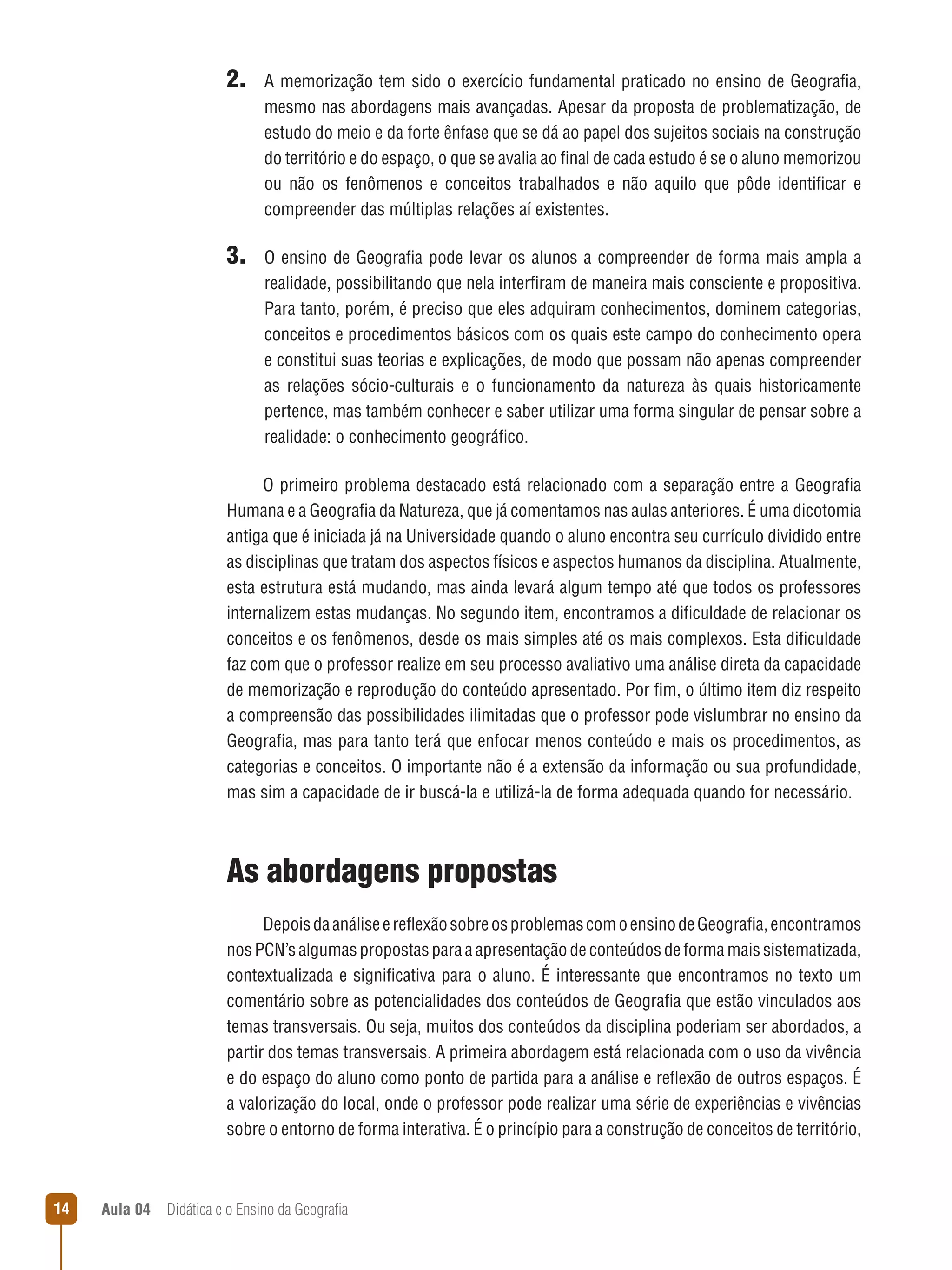 2. A memorização tem sido o exercício fundamental praticado no ensino de Geografia,
mesmo nas abordagens mais avançadas. Apesar da proposta de problematização, de
estudo do meio e da forte ênfase que se dá ao papel dos sujeitos sociais na construção
do território e do espaço, o que se avalia ao final de cada estudo é se o aluno memorizou
ou não os fenômenos e conceitos trabalhados e não aquilo que pôde identificar e
compreender das múltiplas relações aí existentes.

3. O ensino de Geografia pode levar os alunos a compreender de forma mais ampla a
realidade, possibilitando que nela interfiram de maneira mais consciente e propositiva.
Para tanto, porém, é preciso que eles adquiram conhecimentos, dominem categorias,
conceitos e procedimentos básicos com os quais este campo do conhecimento opera
e constitui suas teorias e explicações, de modo que possam não apenas compreender
as relações sócio-culturais e o funcionamento da natureza às quais historicamente
pertence, mas também conhecer e saber utilizar uma forma singular de pensar sobre a
realidade: o conhecimento geográfico.
O primeiro problema destacado está relacionado com a separação entre a Geografia
Humana e a Geografia da Natureza, que já comentamos nas aulas anteriores. É uma dicotomia
antiga que é iniciada já na Universidade quando o aluno encontra seu currículo dividido entre
as disciplinas que tratam dos aspectos físicos e aspectos humanos da disciplina. Atualmente,
esta estrutura está mudando, mas ainda levará algum tempo até que todos os professores
internalizem estas mudanças. No segundo item, encontramos a dificuldade de relacionar os
conceitos e os fenômenos, desde os mais simples até os mais complexos. Esta dificuldade
faz com que o professor realize em seu processo avaliativo uma análise direta da capacidade
de memorização e reprodução do conteúdo apresentado. Por fim, o último item diz respeito
a compreensão das possibilidades ilimitadas que o professor pode vislumbrar no ensino da
Geografia, mas para tanto terá que enfocar menos conteúdo e mais os procedimentos, as
categorias e conceitos. O importante não é a extensão da informação ou sua profundidade,
mas sim a capacidade de ir buscá-la e utilizá-la de forma adequada quando for necessário.

As abordagens propostas
Depois da análise e reflexão sobre os problemas com o ensino de Geografia, encontramos
nos PCN’s algumas propostas para a apresentação de conteúdos de forma mais sistematizada,
contextualizada e significativa para o aluno. É interessante que encontramos no texto um
comentário sobre as potencialidades dos conteúdos de Geografia que estão vinculados aos
temas transversais. Ou seja, muitos dos conteúdos da disciplina poderiam ser abordados, a
partir dos temas transversais. A primeira abordagem está relacionada com o uso da vivência
e do espaço do aluno como ponto de partida para a análise e reflexão de outros espaços. É
a valorização do local, onde o professor pode realizar uma série de experiências e vivências
sobre o entorno de forma interativa. É o princípio para a construção de conceitos de território,

14

Aula 04  Didática e o Ensino da Geografia

 