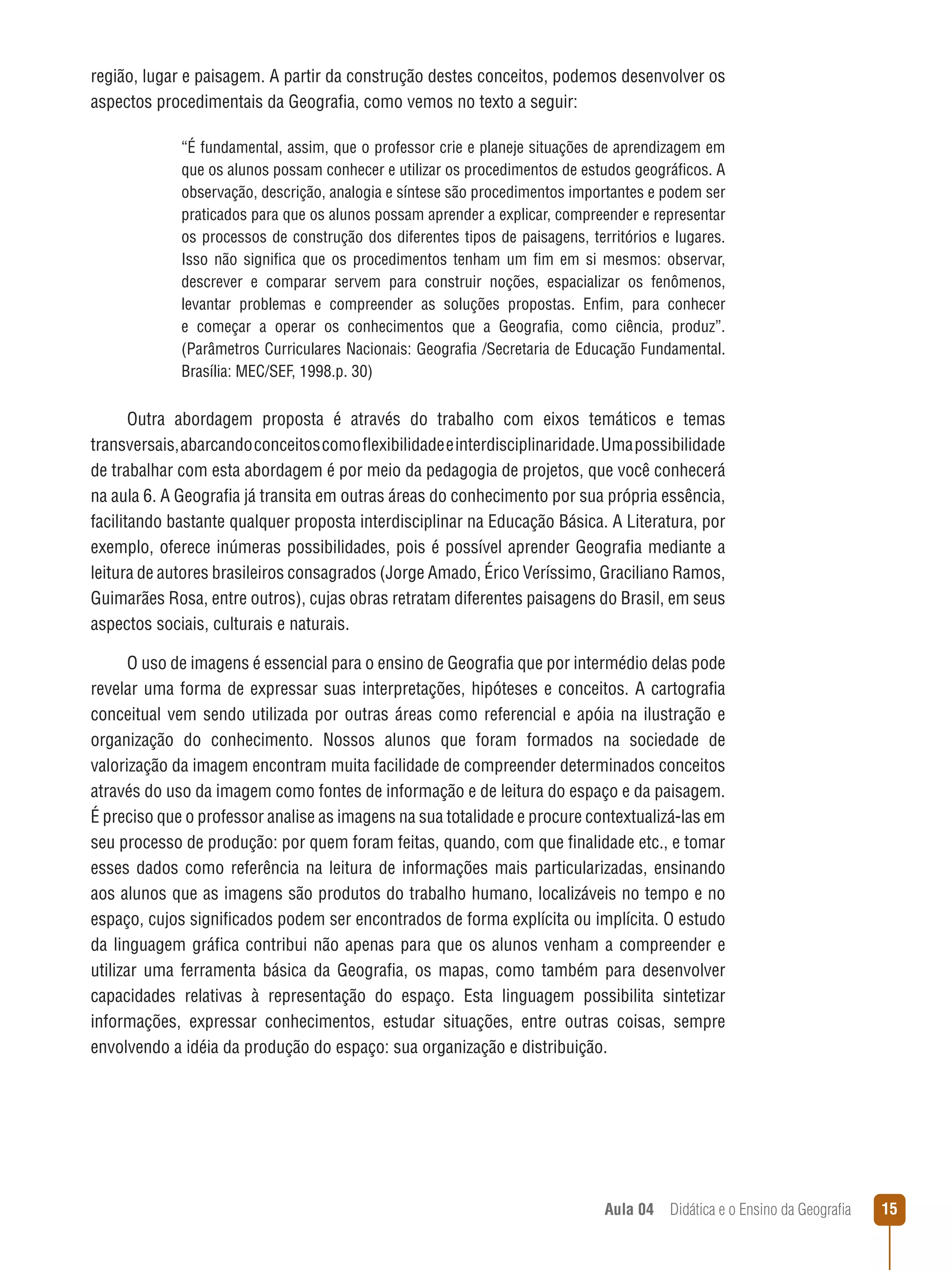 região, lugar e paisagem. A partir da construção destes conceitos, podemos desenvolver os
aspectos procedimentais da Geografia, como vemos no texto a seguir:
“É fundamental, assim, que o professor crie e planeje situações de aprendizagem em
que os alunos possam conhecer e utilizar os procedimentos de estudos geográficos. A
observação, descrição, analogia e síntese são procedimentos importantes e podem ser
praticados para que os alunos possam aprender a explicar, compreender e representar
os processos de construção dos diferentes tipos de paisagens, territórios e lugares.
Isso não significa que os procedimentos tenham um fim em si mesmos: observar,
descrever e comparar servem para construir noções, espacializar os fenômenos,
levantar problemas e compreender as soluções propostas. Enfim, para conhecer
e começar a operar os conhecimentos que a Geografia, como ciência, produz”.
(Parâmetros Curriculares Nacionais: Geografia /Secretaria de Educação Fundamental.
Brasília: MEC/SEF, 1998.p. 30)

Outra abordagem proposta é através do trabalho com eixos temáticos e temas
transversais, abarcando conceitos como flexibilidade e interdisciplinaridade. Uma possibilidade
de trabalhar com esta abordagem é por meio da pedagogia de projetos, que você conhecerá
na aula 6. A Geografia já transita em outras áreas do conhecimento por sua própria essência,
facilitando bastante qualquer proposta interdisciplinar na Educação Básica. A Literatura, por
exemplo, oferece inúmeras possibilidades, pois é possível aprender Geografia mediante a
leitura de autores brasileiros consagrados (Jorge Amado, Érico Veríssimo, Graciliano Ramos,
Guimarães Rosa, entre outros), cujas obras retratam diferentes paisagens do Brasil, em seus
aspectos sociais, culturais e naturais.
O uso de imagens é essencial para o ensino de Geografia que por intermédio delas pode
revelar uma forma de expressar suas interpretações, hipóteses e conceitos. A cartografia
conceitual vem sendo utilizada por outras áreas como referencial e apóia na ilustração e
organização do conhecimento. Nossos alunos que foram formados na sociedade de
valorização da imagem encontram muita facilidade de compreender determinados conceitos
através do uso da imagem como fontes de informação e de leitura do espaço e da paisagem.
É preciso que o professor analise as imagens na sua totalidade e procure contextualizá-las em
seu processo de produção: por quem foram feitas, quando, com que finalidade etc., e tomar
esses dados como referência na leitura de informações mais particularizadas, ensinando
aos alunos que as imagens são produtos do trabalho humano, localizáveis no tempo e no
espaço, cujos significados podem ser encontrados de forma explícita ou implícita. O estudo
da linguagem gráfica contribui não apenas para que os alunos venham a compreender e
utilizar uma ferramenta básica da Geografia, os mapas, como também para desenvolver
capacidades relativas à representação do espaço. Esta linguagem possibilita sintetizar
informações, expressar conhecimentos, estudar situações, entre outras coisas, sempre
envolvendo a idéia da produção do espaço: sua organização e distribuição.

Aula 04  Didática e o Ensino da Geografia

15

 