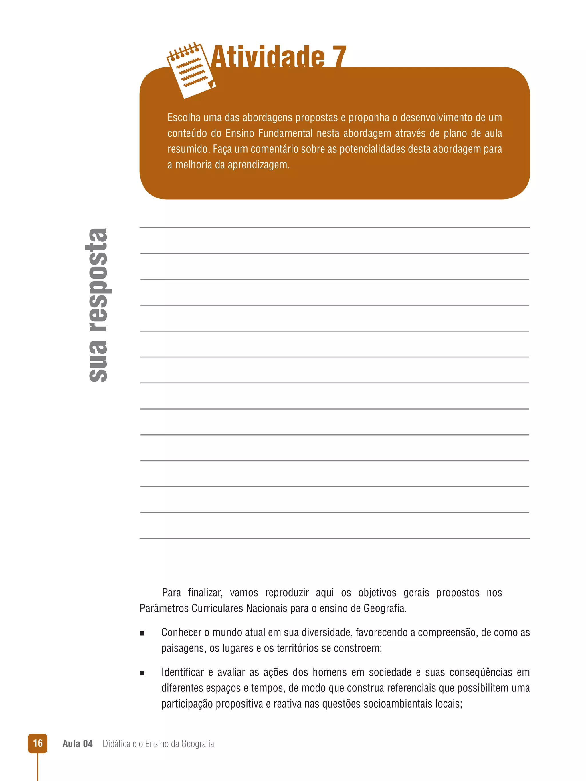 Atividade 7

sua resposta

Escolha uma das abordagens propostas e proponha o desenvolvimento de um
conteúdo do Ensino Fundamental nesta abordagem através de plano de aula
resumido. Faça um comentário sobre as potencialidades desta abordagem para
a melhoria da aprendizagem.

Para finalizar, vamos reproduzir aqui os objetivos gerais propostos nos
Parâmetros Curriculares Nacionais para o ensino de Geografia.
n  
Conhecer

o mundo atual em sua diversidade, favorecendo a compreensão, de como as
paisagens, os lugares e os territórios se constroem;

n  
Identificar

e avaliar as ações dos homens em sociedade e suas conseqüências em
diferentes espaços e tempos, de modo que construa referenciais que possibilitem uma
participação propositiva e reativa nas questões socioambientais locais;

16

Aula 04  Didática e o Ensino da Geografia

 