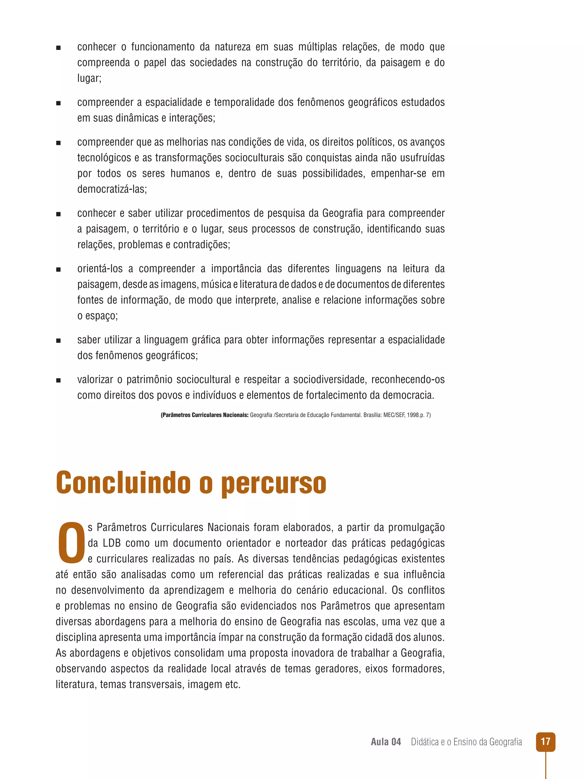n  
conhecer

o funcionamento da natureza em suas múltiplas relações, de modo que
compreenda o papel das sociedades na construção do território, da paisagem e do
lugar;

n  
compreender

a espacialidade e temporalidade dos fenômenos geográficos estudados
em suas dinâmicas e interações;

n  
compreender

que as melhorias nas condições de vida, os direitos políticos, os avanços
tecnológicos e as transformações socioculturais são conquistas ainda não usufruídas
por todos os seres humanos e, dentro de suas possibilidades, empenhar-se em
democratizá-las;

n  
conhecer

e saber utilizar procedimentos de pesquisa da Geografia para compreender
a paisagem, o território e o lugar, seus processos de construção, identificando suas
relações, problemas e contradições;

n  
orientá-los

a compreender a importância das diferentes linguagens na leitura da
paisagem, desde as imagens, música e literatura de dados e de documentos de diferentes
fontes de informação, de modo que interprete, analise e relacione informações sobre
o espaço;

n  
saber

utilizar a linguagem gráfica para obter informações representar a espacialidade
dos fenômenos geográficos;

n  
valorizar

o patrimônio sociocultural e respeitar a sociodiversidade, reconhecendo-os
como direitos dos povos e indivíduos e elementos de fortalecimento da democracia.
(Parâmetros Curriculares Nacionais: Geografia /Secretaria de Educação Fundamental. Brasília: MEC/SEF, 1998.p. 7)

Concluindo o percurso

O

s Parâmetros Curriculares Nacionais foram elaborados, a partir da promulgação
da LDB como um documento orientador e norteador das práticas pedagógicas
e curriculares realizadas no país. As diversas tendências pedagógicas existentes
até então são analisadas como um referencial das práticas realizadas e sua influência
no desenvolvimento da aprendizagem e melhoria do cenário educacional. Os conflitos
e problemas no ensino de Geografia são evidenciados nos Parâmetros que apresentam
diversas abordagens para a melhoria do ensino de Geografia nas escolas, uma vez que a
disciplina apresenta uma importância ímpar na construção da formação cidadã dos alunos.
As abordagens e objetivos consolidam uma proposta inovadora de trabalhar a Geografia,
observando aspectos da realidade local através de temas geradores, eixos formadores,
literatura, temas transversais, imagem etc.

Aula 04  Didática e o Ensino da Geografia

17

 