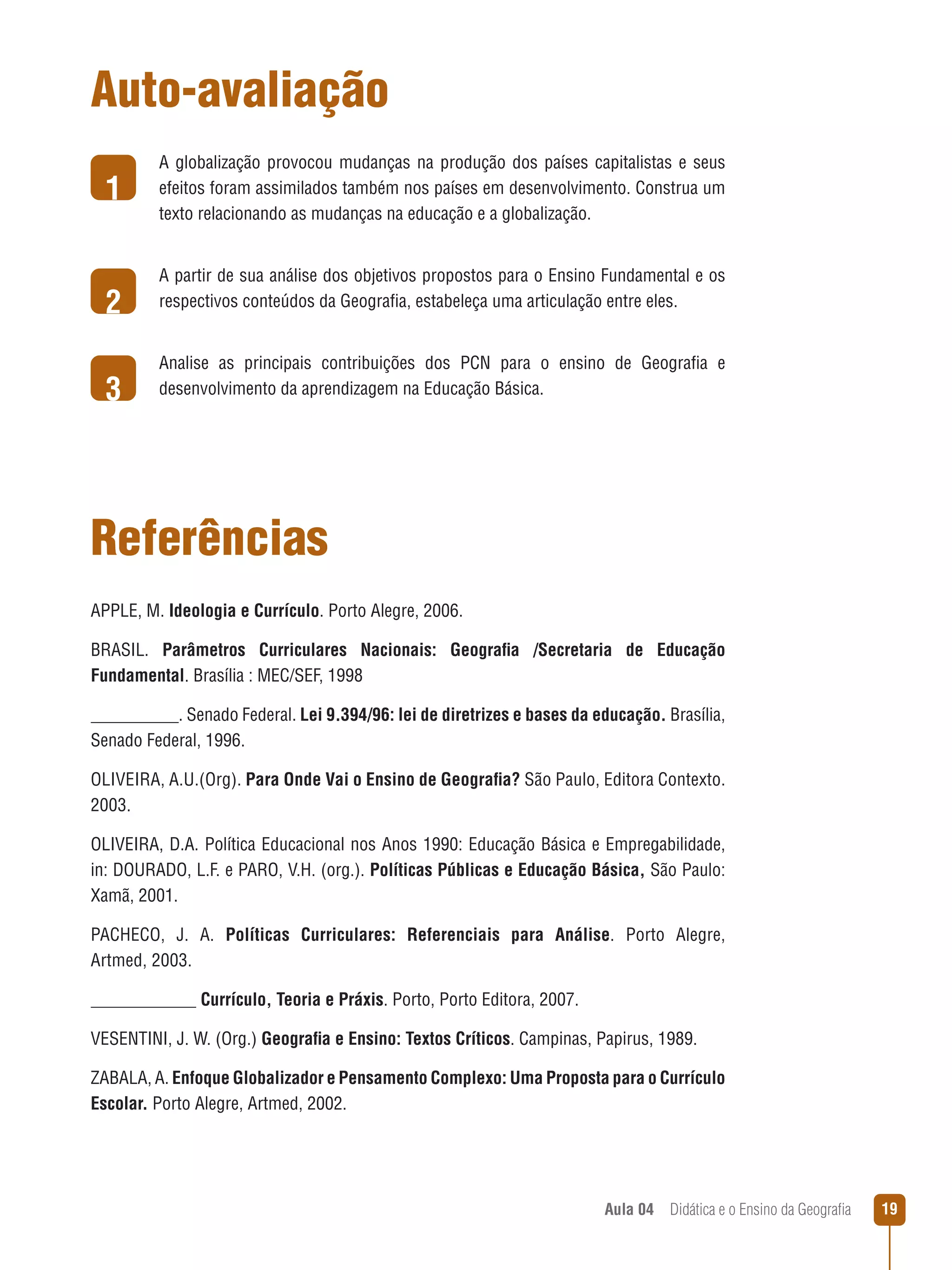 Auto-avaliação
1
2
3

A globalização provocou mudanças na produção dos países capitalistas e seus
efeitos foram assimilados também nos países em desenvolvimento. Construa um
texto relacionando as mudanças na educação e a globalização.
A partir de sua análise dos objetivos propostos para o Ensino Fundamental e os
respectivos conteúdos da Geografia, estabeleça uma articulação entre eles.
Analise as principais contribuições dos PCN para o ensino de Geografia e
desenvolvimento da aprendizagem na Educação Básica.

Referências
APPLE, M. Ideologia e Currículo. Porto Alegre, 2006.
BRASIL. Parâmetros Curriculares Nacionais: Geografia /Secretaria de Educação
Fundamental. Brasília : MEC/SEF, 1998
__________. Senado Federal. Lei 9.394/96: lei de diretrizes e bases da educação. Brasília,
Senado Federal, 1996.
OLIVEIRA, A.U.(Org). Para Onde Vai o Ensino de Geografia? São Paulo, Editora Contexto.
2003.
OLIVEIRA, D.A. Política Educacional nos Anos 1990: Educação Básica e Empregabilidade,
in: DOURADO, L.F. e PARO, V.H. (org.). Políticas Públicas e Educação Básica, São Paulo:
Xamã, 2001.
PACHECO, J. A. Políticas Curriculares: Referenciais para Análise. Porto Alegre,
Artmed, 2003.
____________ Currículo, Teoria e Práxis. Porto, Porto Editora, 2007.
Vesentini, J. W. (Org.) Geografia e Ensino: Textos Críticos. Campinas, Papirus, 1989.
ZABALA, A. Enfoque Globalizador e Pensamento Complexo: Uma Proposta para o Currículo
Escolar. Porto Alegre, Artmed, 2002.

Aula 04  Didática e o Ensino da Geografia

19

 