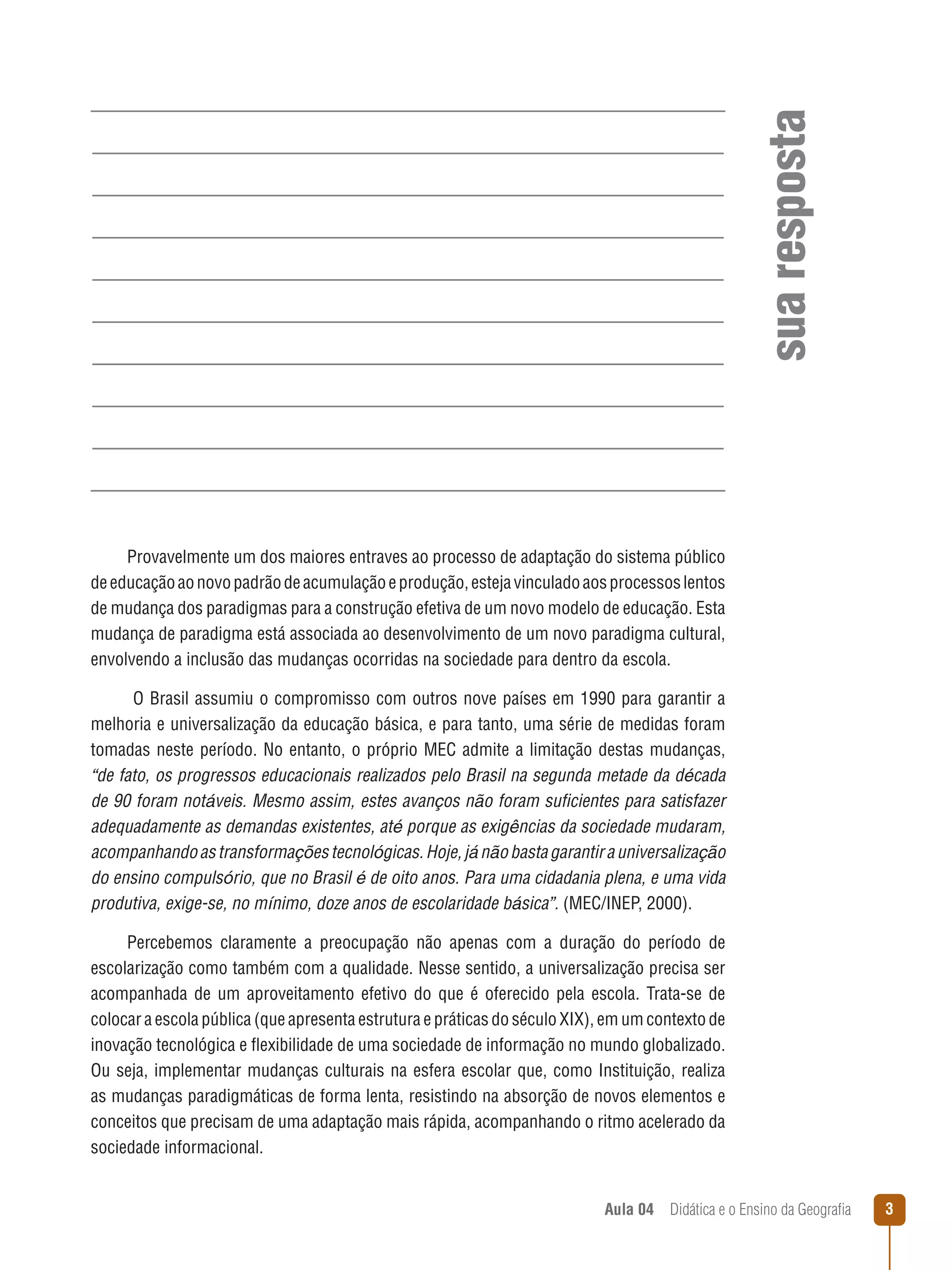 sua resposta
Provavelmente um dos maiores entraves ao processo de adaptação do sistema público
de educação ao novo padrão de acumulação e produção, esteja vinculado aos processos lentos
de mudança dos paradigmas para a construção efetiva de um novo modelo de educação. Esta
mudança de paradigma está associada ao desenvolvimento de um novo paradigma cultural,
envolvendo a inclusão das mudanças ocorridas na sociedade para dentro da escola.
O Brasil assumiu o compromisso com outros nove países em 1990 para garantir a
melhoria e universalização da educação básica, e para tanto, uma série de medidas foram
tomadas neste período. No entanto, o próprio MEC admite a limitação destas mudanças,
“de fato, os progressos educacionais realizados pelo Brasil na segunda metade da década
de 90 foram notáveis. Mesmo assim, estes avanços não foram suficientes para satisfazer
adequadamente as demandas existentes, até porque as exigências da sociedade mudaram,
acompanhando as transformações tecnológicas. Hoje, já não basta garantir a universalização
do ensino compulsório, que no Brasil é de oito anos. Para uma cidadania plena, e uma vida
produtiva, exige-se, no mínimo, doze anos de escolaridade básica”. (MEC/INEP, 2000).
Percebemos claramente a preocupação não apenas com a duração do período de
escolarização como também com a qualidade. Nesse sentido, a universalização precisa ser
acompanhada de um aproveitamento efetivo do que é oferecido pela escola. Trata-se de
colocar a escola pública (que apresenta estrutura e práticas do século XIX), em um contexto de
inovação tecnológica e flexibilidade de uma sociedade de informação no mundo globalizado.
Ou seja, implementar mudanças culturais na esfera escolar que, como Instituição, realiza
as mudanças paradigmáticas de forma lenta, resistindo na absorção de novos elementos e
conceitos que precisam de uma adaptação mais rápida, acompanhando o ritmo acelerado da
sociedade informacional.
Aula 04  Didática e o Ensino da Geografia



 