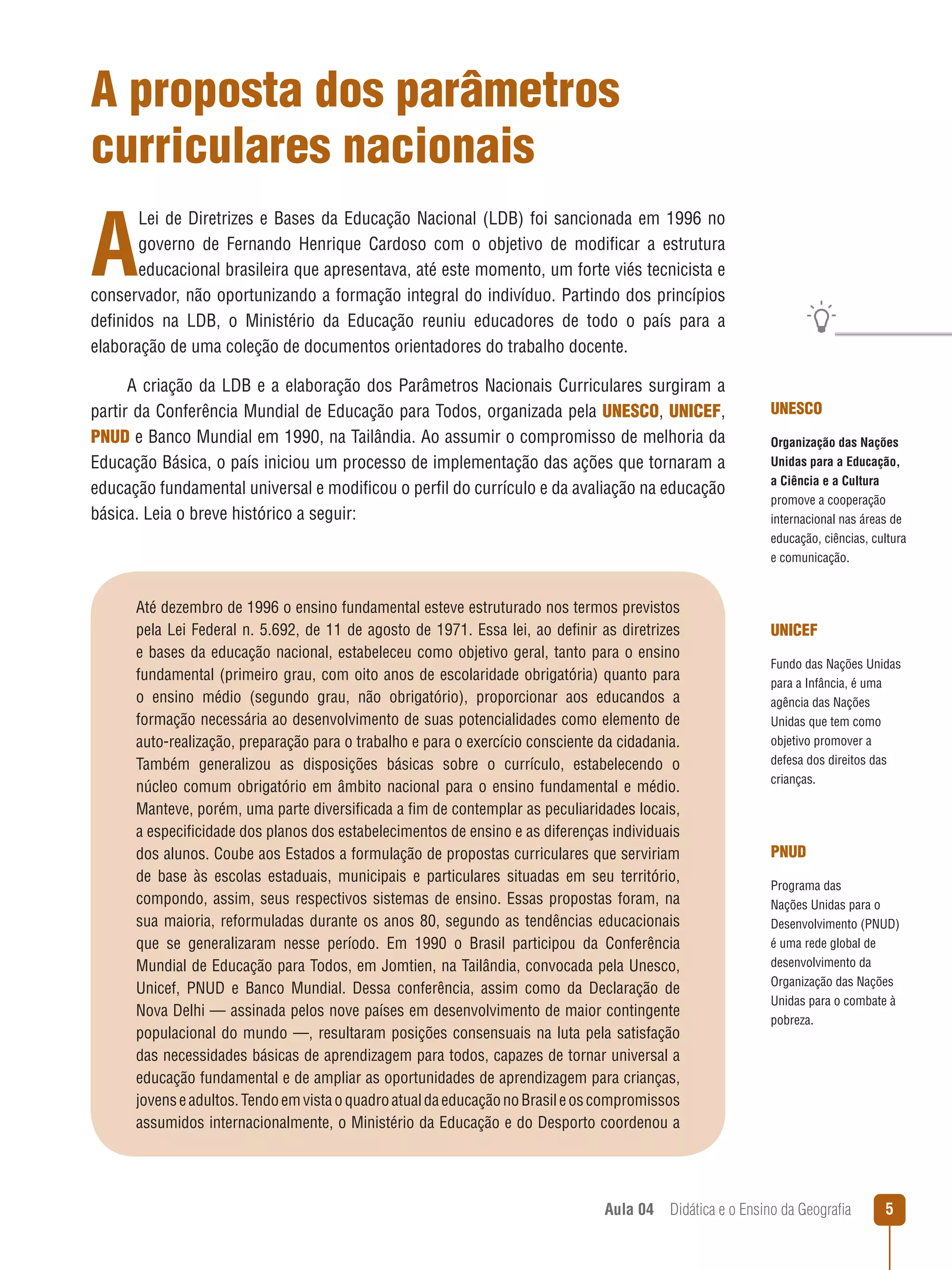 A proposta dos parâmetros
curriculares nacionais

A

Lei de Diretrizes e Bases da Educação Nacional (LDB) foi sancionada em 1996 no
governo de Fernando Henrique Cardoso com o objetivo de modificar a estrutura
educacional brasileira que apresentava, até este momento, um forte viés tecnicista e
conservador, não oportunizando a formação integral do indivíduo. Partindo dos princípios
definidos na LDB, o Ministério da Educação reuniu educadores de todo o país para a
elaboração de uma coleção de documentos orientadores do trabalho docente.
A criação da LDB e a elaboração dos Parâmetros Nacionais Curriculares surgiram a
partir da Conferência Mundial de Educação para Todos, organizada pela UNESCO, UNICEF,
PNUD e Banco Mundial em 1990, na Tailândia. Ao assumir o compromisso de melhoria da
Educação Básica, o país iniciou um processo de implementação das ações que tornaram a
educação fundamental universal e modificou o perfil do currículo e da avaliação na educação
básica. Leia o breve histórico a seguir:

Até dezembro de 1996 o ensino fundamental esteve estruturado nos termos previstos
pela Lei Federal n. 5.692, de 11 de agosto de 1971. Essa lei, ao definir as diretrizes
e bases da educação nacional, estabeleceu como objetivo geral, tanto para o ensino
fundamental (primeiro grau, com oito anos de escolaridade obrigatória) quanto para
o ensino médio (segundo grau, não obrigatório), proporcionar aos educandos a
formação necessária ao desenvolvimento de suas potencialidades como elemento de
auto-realização, preparação para o trabalho e para o exercício consciente da cidadania.
Também generalizou as disposições básicas sobre o currículo, estabelecendo o
núcleo comum obrigatório em âmbito nacional para o ensino fundamental e médio.
Manteve, porém, uma parte diversificada a fim de contemplar as peculiaridades locais,
a especificidade dos planos dos estabelecimentos de ensino e as diferenças individuais
dos alunos. Coube aos Estados a formulação de propostas curriculares que serviriam
de base às escolas estaduais, municipais e particulares situadas em seu território,
compondo, assim, seus respectivos sistemas de ensino. Essas propostas foram, na
sua maioria, reformuladas durante os anos 80, segundo as tendências educacionais
que se generalizaram nesse período. Em 1990 o Brasil participou da Conferência
Mundial de Educação para Todos, em Jomtien, na Tailândia, convocada pela Unesco,
Unicef, PNUD e Banco Mundial. Dessa conferência, assim como da Declaração de
Nova Delhi — assinada pelos nove países em desenvolvimento de maior contingente
populacional do mundo —, resultaram posições consensuais na luta pela satisfação
das necessidades básicas de aprendizagem para todos, capazes de tornar universal a
educação fundamental e de ampliar as oportunidades de aprendizagem para crianças,
jovens e adultos. Tendo em vista o quadro atual da educação no Brasil e os compromissos
assumidos internacionalmente, o Ministério da Educação e do Desporto coordenou a

UNESCO
Organização das Nações
Unidas para a Educação,
a Ciência e a Cultura
promove a cooperação
internacional nas áreas de
educação, ciências, cultura
e comunicação.

UNICEF
Fundo das Nações Unidas
para a Infância, é uma
agência das Nações
Unidas que tem como
objetivo promover a
defesa dos direitos das
crianças.

PNUD
Programa das
Nações Unidas para o
Desenvolvimento (PNUD)
é uma rede global de
desenvolvimento da
Organização das Nações
Unidas para o combate à
pobreza.

Aula 04  Didática e o Ensino da Geografia



 