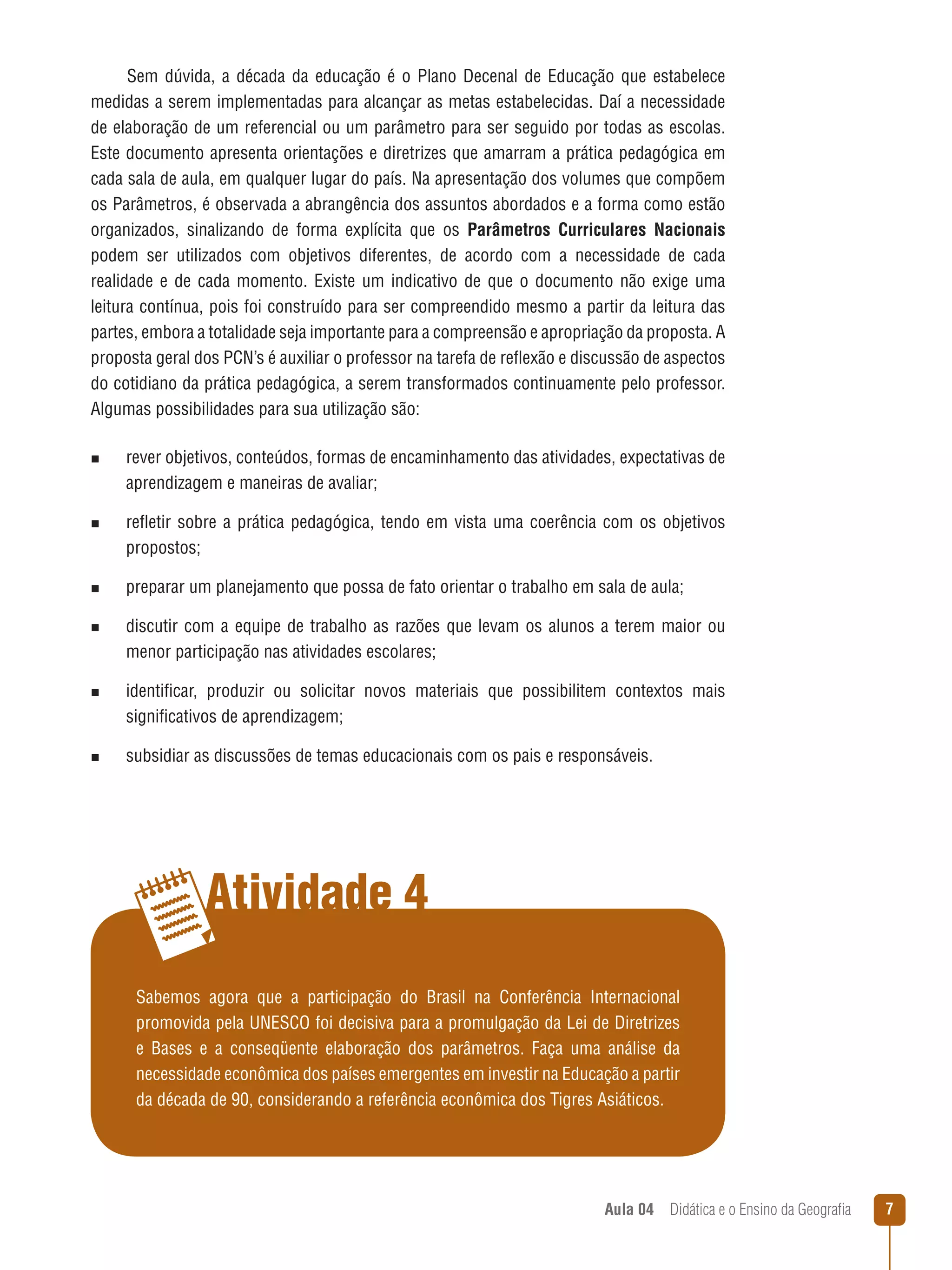 Sem dúvida, a década da educação é o Plano Decenal de Educação que estabelece
medidas a serem implementadas para alcançar as metas estabelecidas. Daí a necessidade
de elaboração de um referencial ou um parâmetro para ser seguido por todas as escolas.
Este documento apresenta orientações e diretrizes que amarram a prática pedagógica em
cada sala de aula, em qualquer lugar do país. Na apresentação dos volumes que compõem
os Parâmetros, é observada a abrangência dos assuntos abordados e a forma como estão
organizados, sinalizando de forma explícita que os Parâmetros Curriculares Nacionais
podem ser utilizados com objetivos diferentes, de acordo com a necessidade de cada
realidade e de cada momento. Existe um indicativo de que o documento não exige uma
leitura contínua, pois foi construído para ser compreendido mesmo a partir da leitura das
partes, embora a totalidade seja importante para a compreensão e apropriação da proposta. A
proposta geral dos PCN’s é auxiliar o professor na tarefa de reflexão e discussão de aspectos
do cotidiano da prática pedagógica, a serem transformados continuamente pelo professor.
Algumas possibilidades para sua utilização são:
n  
rever

objetivos, conteúdos, formas de encaminhamento das atividades, expectativas de
aprendizagem e maneiras de avaliar;

n  
refletir

sobre a prática pedagógica, tendo em vista uma coerência com os objetivos
propostos;

n  
preparar

um planejamento que possa de fato orientar o trabalho em sala de aula;

n  
discutir

com a equipe de trabalho as razões que levam os alunos a terem maior ou
menor participação nas atividades escolares;

n  
identificar,

produzir ou solicitar novos materiais que possibilitem contextos mais
significativos de aprendizagem;

n  
subsidiar

as discussões de temas educacionais com os pais e responsáveis.

Atividade 4
Sabemos agora que a participação do Brasil na Conferência Internacional
promovida pela UNESCO foi decisiva para a promulgação da Lei de Diretrizes
e Bases e a conseqüente elaboração dos parâmetros. Faça uma análise da
necessidade econômica dos países emergentes em investir na Educação a partir
da década de 90, considerando a referência econômica dos Tigres Asiáticos.

Aula 04  Didática e o Ensino da Geografia



 