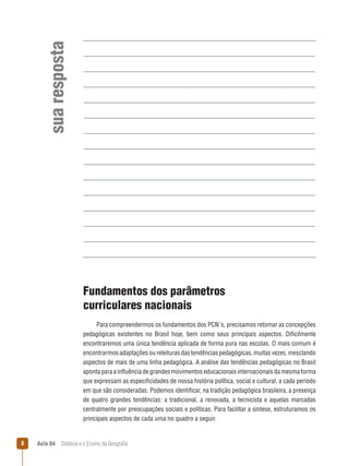 sua resposta
Fundamentos dos parâmetros
curriculares nacionais
Para compreendermos os fundamentos dos PCN´s, precisamos retomar as concepções
pedagógicas existentes no Brasil hoje, bem como seus principais aspectos. Dificilmente
encontraremos uma única tendência aplicada de forma pura nas escolas. O mais comum é
encontrarmos adaptações ou releituras das tendências pedagógicas, muitas vezes, mesclando
aspectos de mais de uma linha pedagógica. A análise das tendências pedagógicas no Brasil
aponta para a influência de grandes movimentos educacionais internacionais da mesma forma
que expressam as especificidades de nossa história política, social e cultural, a cada período
em que são consideradas. Podemos identificar, na tradição pedagógica brasileira, a presença
de quatro grandes tendências: a tradicional, a renovada, a tecnicista e aquelas marcadas
centralmente por preocupações sociais e políticas. Para facilitar a síntese, estruturamos os
principais aspectos de cada uma no quadro a seguir.



Aula 04  Didática e o Ensino da Geografia

 