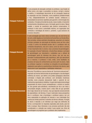 Pedagogia Tradicional

É uma proposta de educação centrada no professor, cuja função se
define como a de vigiar e aconselhar os alunos, corrigir e ensinar
a matéria. A metodologia decorrente de tal concepção baseia-se
na exposição oral dos conteúdos, numa seqüência predeterminada
e fixa, independentemente do contexto escolar; enfatiza-se a
necessidade de exercícios repetidos para garantir a memorização dos
conteúdos. A função primordial da escola, nesse modelo, é transmitir
conhecimentos disciplinares para a formação geral do aluno. Nesse
modelo, a escola se caracteriza pela postura conservadora. O
professor é visto como a autoridade máxima, um organizador dos
conteúdos e estratégias de ensino e, portanto, o guia exclusivo do
processo educativo.

Pedagogia Renovada

É uma concepção que inclui várias correntes que, de uma forma ou
de outra, estão ligadas ao movimento da Escola Nova ou Escola Ativa.
Tais correntes, embora admitam divergências, assumem um mesmo
princípio norteador de valorização do indivíduo como ser livre, ativo
e social. O centro da atividade escolar não é o professor nem os
conteúdos disciplinares, mas sim o aluno, como ser ativo e curioso.
O mais importante não é o ensino, mas o processo de aprendizagem.
Em oposição à Escola Tradicional, a Escola Nova destaca o princípio
da aprendizagem por descoberta e estabelece que a atitude de
aprendizagem parte do interesse dos alunos, que, por sua vez,
aprendem fundamentalmente pela experiência, pelo que descobrem
por si mesmos. O professor é visto, então, como facilitador no
processo de busca de conhecimento que deve partir do aluno. Cabe
ao professor organizar e coordenar as situações de aprendizagem,
adaptando suas ações às características individuais dos alunos, para
desenvolver suas capacidades e habilidades intelectuais.

Tecnicismo Educacional

Nos anos 70 proliferou o que se chamou de “tecnicismo educacional”,
inspirado nas teorias behavioristas da aprendizagem e da abordagem
sistêmica do ensino, que definiu uma prática pedagógica altamente
controlada e dirigida pelo professor, com atividades mecânicas
inseridas numa proposta educacional rígida e passível de ser
totalmente programada em detalhes. A supervalorização da tecnologia
programada de ensino trouxe conseqüências: a escola se revestiu
de uma grande auto-suficiência, reconhecida por ela e por toda a
comunidade atingida, criando assim a falsa idéia de que aprender
não é algo natural do ser humano, mas que depende exclusivamente
de especialistas e de técnicas. O que é valorizado nessa perspectiva
não é o professor, mas a tecnologia; o professor passa a ser um
mero especialista na aplicação de manuais e sua criatividade fica
restrita aos limites possíveis e estreitos da técnica utilizada. A função
do aluno é reduzida a um indivíduo que reage aos estímulos de
forma a corresponder às respostas esperadas pela escola, para ter
êxito e avançar. Seus interesses e seu processo particular não são
considerados e a atenção que recebe é para ajustar seu ritmo de
aprendizagem ao programa que o professor deve implementar.

Aula 04  Didática e o Ensino da Geografia



 