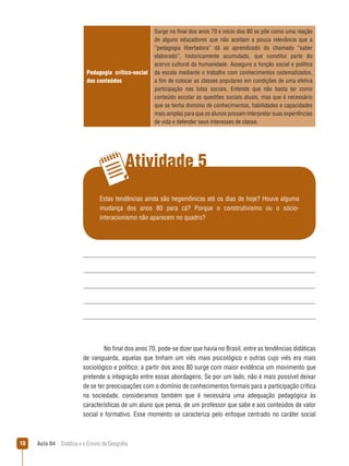 Pedagogia crítico-social
dos conteúdos

Surge no final dos anos 70 e início dos 80 se põe como uma reação
de alguns educadores que não aceitam a pouca relevância que a
“pedagogia libertadora” dá ao aprendizado do chamado “saber
elaborado”, historicamente acumulado, que constitui parte do
acervo cultural da humanidade. Assegura a função social e política
da escola mediante o trabalho com conhecimentos sistematizados,
a fim de colocar as classes populares em condições de uma efetiva
participação nas lutas sociais. Entende que não basta ter como
conteúdo escolar as questões sociais atuais, mas que é necessário
que se tenha domínio de conhecimentos, habilidades e capacidades
mais amplas para que os alunos possam interpretar suas experiências
de vida e defender seus interesses de classe.

Atividade 5
Estas tendências ainda são hegemônicas até os dias de hoje? Houve alguma
mudança dos anos 80 para cá? Porque o construtivismo ou o sóciointeracionismo não aparecem no quadro?

No final dos anos 70, pode-se dizer que havia no Brasil, entre as tendências didáticas
de vanguarda, aquelas que tinham um viés mais psicológico e outras cujo viés era mais
sociológico e político; a partir dos anos 80 surge com maior evidência um movimento que
pretende a integração entre essas abordagens. Se por um lado, não é mais possível deixar
de se ter preocupações com o domínio de conhecimentos formais para a participação crítica
na sociedade, consideramos também que é necessária uma adequação pedagógica às
características de um aluno que pensa, de um professor que sabe e aos conteúdos de valor
social e formativo. Esse momento se caracteriza pelo enfoque centrado no caráter social

10

Aula 04  Didática e o Ensino da Geografia

 