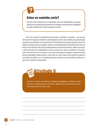 Estou no caminho certo?
Na leitura dos Parâmetros fica evidenciada uma certa flexibilidade na proposta
educacional, apresentando grandes eixos norteadores que permitem a adaptação
de cada realidade local. Esta impressão é correta?

Sim, daí o conceito de conhecimento provisório. É também “provisório”, uma vez que
não é possível chegar de imediato ao conhecimento correto, mas somente por aproximações
sucessivas que permitem sua reconstrução. Os Parâmetros Curriculares Nacionais, tanto nos
objetivos educacionais que propõem quanto na conceitualização do significado das áreas de
ensino e dos temas da vida social contemporânea que devem permeá-las, adotam como eixo
o desenvolvimento de capacidades do aluno, processo em que os conteúdos curriculares
atuam não como fins em si mesmos, mas como meios para a aquisição e desenvolvimento
dessas capacidades. Nesse sentido, o que se tem em vista é que o aluno possa ser sujeito de
sua própria formação, em um complexo processo interativo em que também o professor se
veja como sujeito de conhecimento.

Atividade 6
A partir do resumo das principais tendências pedagógicas no Brasil, escolha
uma delas, justifique porque a escolheu e detalhe como você a torna como um
referencial teórico em sala de aula.

2

Aula 04  Didática e o Ensino da Geografia
 

 