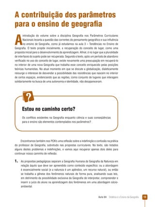 A contribuição dos parâmetros
para o ensino de geografia

A

introdução do volume sobre a disciplina Geografia nos Parâmetros Curriculares
Nacionais levanta a questão das correntes do pensamento geográfico e sua influência
no ensino de Geografia, como já estudamos na aula 3 – Tendências no Ensino de
Geografia. O texto propõe inicialmente, a recuperação do conceito de lugar, como uma
proposta inicial para o desenvolvimento da aprendizagem. Afinal, é no lugar que a pluralidade
de interfaces do sujeito pode ser recuperada. Segundo o texto, após um período de abandono
verificado no uso do conceito de lugar, existe novamente uma preocupação em recuperá-lo
no interior de uma nova Geografia que trabalha esse conceito enriquecido pelas posições
teóricas humanistas. No atual momento em que se discute a globalização, dialeticamente
ressurge o interesse de desvendar a possibilidade das resistências que nascem no interior
de certos espaços, evidenciando que as regiões, como conjunto de lugares que interagem
solidariamente na busca de uma autonomia e identidade, não desapareceram.

Estou no caminho certo?
Os conflitos existentes na Geografia enquanto ciência e suas conseqüências
para o ensino são elementos contemplados nos parâmetros?

Encontramos também nos PCN’s uma reflexão sobre a indefinição e confusão na prática
do professor de Geografia, sobretudo nas propostas curriculares. No texto, são listados
alguns destes problemas e indefinições, e vamos aqui recuperar apenas dois deles para
continuar nosso caminho de reflexão.

1.

As propostas pedagógicas separam a Geografia Humana da Geografia da Natureza em
relação àquilo que deve ser apreendido como conteúdo específico: ou a abordagem
é essencialmente social (e a natureza é um apêndice, um recurso natural), ou então
se trabalha a gênese dos fenômenos naturais de forma pura, analisando suas leis,
em detrimento da possibilidade exclusiva da Geografia de interpretar, compreender e
inserir o juízo do aluno na aprendizagem dos fenômenos em uma abordagem sócioambiental.

Aula 04  Didática e o Ensino da Geografia
 

3

 