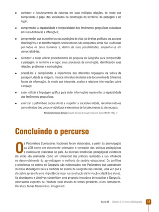 n  
conhecer

o funcionamento da natureza em suas múltiplas relações, de modo que
compreenda o papel das sociedades na construção do território, da paisagem e do
lugar;

n  
compreender

a espacialidade e temporalidade dos fenômenos geográficos estudados
em suas dinâmicas e interações;

n  
compreender

que as melhorias nas condições de vida, os direitos políticos, os avanços
tecnológicos e as transformações socioculturais são conquistas ainda não usufruídas
por todos os seres humanos e, dentro de suas possibilidades, empenhar-se em
democratizá-las;

n  
conhecer

e saber utilizar procedimentos de pesquisa da Geografia para compreender
a paisagem, o território e o lugar, seus processos de construção, identificando suas
relações, problemas e contradições;

n  
orientá-los

a compreender a importância das diferentes linguagens na leitura da
paisagem, desde as imagens, música e literatura de dados e de documentos de diferentes
fontes de informação, de modo que interprete, analise e relacione informações sobre
o espaço;

n  
saber

utilizar a linguagem gráfica para obter informações representar a espacialidade
dos fenômenos geográficos;

n  
valorizar

o patrimônio sociocultural e respeitar a sociodiversidade, reconhecendo-os
como direitos dos povos e indivíduos e elementos de fortalecimento da democracia.
(Parâmetros Curriculares Nacionais: Geografia /Secretaria de Educação Fundamental. Brasília: MEC/SEF, 1998.p. 7)

Concluindo o percurso

O

s Parâmetros Curriculares Nacionais foram elaborados, a partir da promulgação
da LDB como um documento orientador e norteador das práticas pedagógicas
e curriculares realizadas no país. As diversas tendências pedagógicas existentes
até então são analisadas como um referencial das práticas realizadas e sua influência
no desenvolvimento da aprendizagem e melhoria do cenário educacional. Os conflitos
e problemas no ensino de Geografia são evidenciados nos Parâmetros que apresentam
diversas abordagens para a melhoria do ensino de Geografia nas escolas, uma vez que a
disciplina apresenta uma importância ímpar na construção da formação cidadã dos alunos.
As abordagens e objetivos consolidam uma proposta inovadora de trabalhar a Geografia,
observando aspectos da realidade local através de temas geradores, eixos formadores,
literatura, temas transversais, imagem etc.

Aula 04  Didática e o Ensino da Geografia

17

 