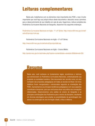 Leituras complementares
Nesta aula, trabalhamos com os elementos mais importantes dos PCN´s, mas é muito
importante que você faça sua própria leitura deste documento e descubra novos caminhos
para o desenvolvimento de seu trabalho em sala de aula. Sugerimos a leitura completa dos
Parâmetros Curriculares Nacionais de Geografia, disponível nos seguintes endereços:
Parâmetros Curriculares Nacionais em Ação - 1ª a 4ª Séries: http://mecsrv04.mec.gov.br/sef/
estrut2/pcn/pcn1a4.asp
Parâmetros Curriculares Nacionais em Ação – 5ª a 8ª Séries:
http://mecsrv04.mec.gov.br/sef/estrut2/pcn/pcn5a8.asp
Parâmetros Curriculares Nacionais em Ação – Ensino Médio:
http://portal.mec.gov.br/seb/index.php?option=contenttask=viewid=265Itemid=255

Resumo
Nesta aula, você conheceu os fundamentos legais, econômicos e teóricos
que estruturaram os Parâmetros Curriculares Nacionais, contextualizando sua
proposta na sociedade brasileira. Este documento tem servido como um eixo
norteador das propostas pedagógicas em todas as escolas do Brasil. Os livros
didáticos foram reorganizados e estruturados seguindo as orientações dos
PCN’s. Apresentamos as principais tendências pedagógicas com seus aspectos
conceituais e temporais, para que você possa situar sua prática nas concepções
referenciadas. Desenvolvemos uma análise do ensino de Geografia e as
principais contribuições dos Parâmetros para o ensino da disciplina, resultando
em diversas abordagens para ampliar as possibilidades da aprendizagem dos
alunos na construção de uma formação cidadã, crítica e reflexiva.

18

Aula 04  Didática e o Ensino da Geografia

 