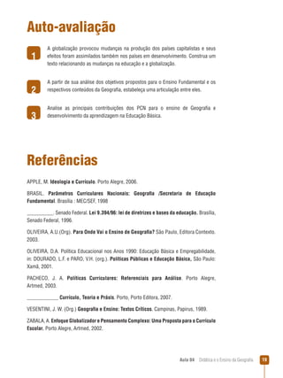 Auto-avaliação
1
2
3

A globalização provocou mudanças na produção dos países capitalistas e seus
efeitos foram assimilados também nos países em desenvolvimento. Construa um
texto relacionando as mudanças na educação e a globalização.
A partir de sua análise dos objetivos propostos para o Ensino Fundamental e os
respectivos conteúdos da Geografia, estabeleça uma articulação entre eles.
Analise as principais contribuições dos PCN para o ensino de Geografia e
desenvolvimento da aprendizagem na Educação Básica.

Referências
APPLE, M. Ideologia e Currículo. Porto Alegre, 2006.
BRASIL. Parâmetros Curriculares Nacionais: Geografia /Secretaria de Educação
Fundamental. Brasília : MEC/SEF, 1998
__________. Senado Federal. Lei 9.394/96: lei de diretrizes e bases da educação. Brasília,
Senado Federal, 1996.
OLIVEIRA, A.U.(Org). Para Onde Vai o Ensino de Geografia? São Paulo, Editora Contexto.
2003.
OLIVEIRA, D.A. Política Educacional nos Anos 1990: Educação Básica e Empregabilidade,
in: DOURADO, L.F. e PARO, V.H. (org.). Políticas Públicas e Educação Básica, São Paulo:
Xamã, 2001.
PACHECO, J. A. Políticas Curriculares: Referenciais para Análise. Porto Alegre,
Artmed, 2003.
____________ Currículo, Teoria e Práxis. Porto, Porto Editora, 2007.
Vesentini, J. W. (Org.) Geografia e Ensino: Textos Críticos. Campinas, Papirus, 1989.
ZABALA, A. Enfoque Globalizador e Pensamento Complexo: Uma Proposta para o Currículo
Escolar. Porto Alegre, Artmed, 2002.

Aula 04  Didática e o Ensino da Geografia

19

 