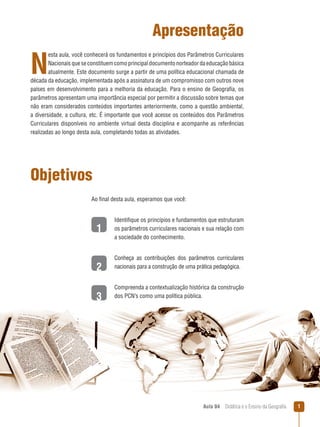 Apresentação

N

esta aula, você conhecerá os fundamentos e princípios dos Parâmetros Curriculares
Nacionais que se constituem como principal documento norteador da educação básica
atualmente. Este documento surge a partir de uma política educacional chamada de
década da educação, implementada após a assinatura de um compromisso com outros nove
países em desenvolvimento para a melhoria da educação. Para o ensino de Geografia, os
parâmetros apresentam uma importância especial por permitir a discussão sobre temas que
não eram considerados conteúdos importantes anteriormente, como a questão ambiental,
a diversidade, a cultura, etc. É importante que você acesse os conteúdos dos Parâmetros
Curriculares disponíveis no ambiente virtual desta disciplina e acompanhe as referências
realizadas ao longo desta aula, completando todas as atividades.

Objetivos
Ao final desta aula, esperamos que você:

1
2
3

Identifique os princípios e fundamentos que estruturam
os parâmetros curriculares nacionais e sua relação com
a sociedade do conhecimento.
Conheça as contribuições dos parâmetros curriculares
nacionais para a construção de uma prática pedagógica.
Compreenda a contextualização histórica da construção
dos PCN’s como uma política pública.

Aula 04  Didática e o Ensino da Geografia



 
