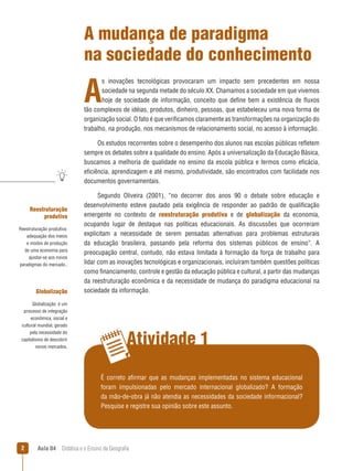 A mudança de paradigma
na sociedade do conhecimento

A

s inovações tecnológicas provocaram um impacto sem precedentes em nossa
sociedade na segunda metade do século XX. Chamamos a sociedade em que vivemos
hoje de sociedade de informação, conceito que define bem a existência de fluxos
tão complexos de idéias, produtos, dinheiro, pessoas, que estabeleceu uma nova forma de
organização social. O fato é que verificamos claramente as transformações na organização do
trabalho, na produção, nos mecanismos de relacionamento social, no acesso à informação.
Os estudos recorrentes sobre o desempenho dos alunos nas escolas públicas refletem
sempre os debates sobre a qualidade do ensino. Após a universalização da Educação Básica,
buscamos a melhoria de qualidade no ensino da escola pública e termos como eficácia,
eficiência, aprendizagem e até mesmo, produtividade, são encontrados com facilidade nos
documentos governamentais.

Reestruturação
produtiva
Reestruturação produtiva:
adequação dos meios
e modos de produção
de uma economia para
ajustar-se aos novos
paradigmas do mercado..

Globalização
Globalização: é um
processo de integração
econômica, social e
cultural mundial, gerado
pela necessidade do
capitalismo de descobrir
novos mercados.

Segundo Oliveira (2001), “no decorrer dos anos 90 o debate sobre educação e
desenvolvimento esteve pautado pela exigência de responder ao padrão de qualificação
emergente no contexto de reestruturação produtiva e de globalização da economia,
ocupando lugar de destaque nas políticas educacionais. As discussões que ocorreram
explicitam a necessidade de serem pensadas alternativas para problemas estruturais
da educação brasileira, passando pela reforma dos sistemas públicos de ensino”. A
preocupação central, contudo, não estava limitada à formação da força de trabalho para
lidar com as inovações tecnológicas e organizacionais, incluíram também questões políticas
como financiamento, controle e gestão da educação pública e cultural, a partir das mudanças
da reestruturação econômica e da necessidade de mudança do paradigma educacional na
sociedade da informação.

Atividade 1
É correto afirmar que as mudanças implementadas no sistema educacional
foram impulsionadas pelo mercado internacional globalizado? A formação
da mão-de-obra já não atendia as necessidades da sociedade informacional?
Pesquise e registre sua opinião sobre este assunto.



Aula 04  Didática e o Ensino da Geografia

 