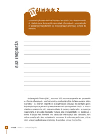 Atividade 2

sua resposta

A universalização da escolaridade básica está relacionada com o desenvolvimento
da cidadania plena. Neste sentido na sociedade informacional, a universalização
do acesso tecnológico também não é necessária para a formação completa do
indivíduo?

Ainda segundo Oliveira (2001), nos anos 1990 procurou-se perceber em que medida
as reformas educacionais – que tiveram como objetivo garantir a oferta de educação básica
para todos – não estariam respondendo às exigências de adequação das condições gerais
de produção impostas pelo atual processo de reestruturação capitalista. Embora se procure
estabelecer uma conexão entre o as necessidades de mudança na educação e as mudanças
no paradigma de produção globalizada, traduzida pela empregabilidade, nos parece que a
política de Estado mais pertinente seria a busca de uma educação para a cidadania. Para
realizar uma educação plena neste aspecto, precisamos de professores autônomos, críticos
e com uma percepção clara da constituição da sociedade em que vivemos hoje.



Aula 04  Didática e o Ensino da Geografia

 
