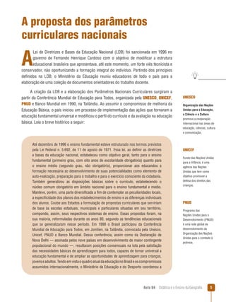 A proposta dos parâmetros
curriculares nacionais

A

Lei de Diretrizes e Bases da Educação Nacional (LDB) foi sancionada em 1996 no
governo de Fernando Henrique Cardoso com o objetivo de modificar a estrutura
educacional brasileira que apresentava, até este momento, um forte viés tecnicista e
conservador, não oportunizando a formação integral do indivíduo. Partindo dos princípios
definidos na LDB, o Ministério da Educação reuniu educadores de todo o país para a
elaboração de uma coleção de documentos orientadores do trabalho docente.
A criação da LDB e a elaboração dos Parâmetros Nacionais Curriculares surgiram a
partir da Conferência Mundial de Educação para Todos, organizada pela UNESCO, UNICEF,
PNUD e Banco Mundial em 1990, na Tailândia. Ao assumir o compromisso de melhoria da
Educação Básica, o país iniciou um processo de implementação das ações que tornaram a
educação fundamental universal e modificou o perfil do currículo e da avaliação na educação
básica. Leia o breve histórico a seguir:

Até dezembro de 1996 o ensino fundamental esteve estruturado nos termos previstos
pela Lei Federal n. 5.692, de 11 de agosto de 1971. Essa lei, ao definir as diretrizes
e bases da educação nacional, estabeleceu como objetivo geral, tanto para o ensino
fundamental (primeiro grau, com oito anos de escolaridade obrigatória) quanto para
o ensino médio (segundo grau, não obrigatório), proporcionar aos educandos a
formação necessária ao desenvolvimento de suas potencialidades como elemento de
auto-realização, preparação para o trabalho e para o exercício consciente da cidadania.
Também generalizou as disposições básicas sobre o currículo, estabelecendo o
núcleo comum obrigatório em âmbito nacional para o ensino fundamental e médio.
Manteve, porém, uma parte diversificada a fim de contemplar as peculiaridades locais,
a especificidade dos planos dos estabelecimentos de ensino e as diferenças individuais
dos alunos. Coube aos Estados a formulação de propostas curriculares que serviriam
de base às escolas estaduais, municipais e particulares situadas em seu território,
compondo, assim, seus respectivos sistemas de ensino. Essas propostas foram, na
sua maioria, reformuladas durante os anos 80, segundo as tendências educacionais
que se generalizaram nesse período. Em 1990 o Brasil participou da Conferência
Mundial de Educação para Todos, em Jomtien, na Tailândia, convocada pela Unesco,
Unicef, PNUD e Banco Mundial. Dessa conferência, assim como da Declaração de
Nova Delhi — assinada pelos nove países em desenvolvimento de maior contingente
populacional do mundo —, resultaram posições consensuais na luta pela satisfação
das necessidades básicas de aprendizagem para todos, capazes de tornar universal a
educação fundamental e de ampliar as oportunidades de aprendizagem para crianças,
jovens e adultos. Tendo em vista o quadro atual da educação no Brasil e os compromissos
assumidos internacionalmente, o Ministério da Educação e do Desporto coordenou a

UNESCO
Organização das Nações
Unidas para a Educação,
a Ciência e a Cultura
promove a cooperação
internacional nas áreas de
educação, ciências, cultura
e comunicação.

UNICEF
Fundo das Nações Unidas
para a Infância, é uma
agência das Nações
Unidas que tem como
objetivo promover a
defesa dos direitos das
crianças.

PNUD
Programa das
Nações Unidas para o
Desenvolvimento (PNUD)
é uma rede global de
desenvolvimento da
Organização das Nações
Unidas para o combate à
pobreza.

Aula 04  Didática e o Ensino da Geografia



 