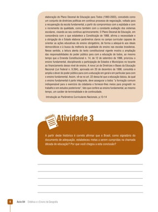 elaboração do Plano Decenal de Educação para Todos (1993-2003), concebido como
um conjunto de diretrizes políticas em contínuo processo de negociação, voltado para
a recuperação da escola fundamental, a partir do compromisso com a eqüidade e com
o incremento da qualidade, como também com a constante avaliação dos sistemas
escolares, visando ao seu contínuo aprimoramento. O Plano Decenal de Educação, em
consonância com o que estabelece a Constituição de 1988, afirma a necessidade e
a obrigação de o Estado elaborar parâmetros claros no campo curricular capazes de
orientar as ações educativas do ensino obrigatório, de forma a adequá-lo aos ideais
democráticos e à busca da melhoria da qualidade do ensino nas escolas brasileiras.
Nesse sentido, a leitura atenta do texto constitucional vigente mostra a ampliação
das responsabilidades do poder público para com a educação de todos, ao mesmo
tempo que a Emenda Constitucional n. 14, de 12 de setembro de 1996, priorizou o
ensino fundamental, disciplinando a participação de Estados e Municípios no tocante
ao financiamento desse nível de ensino. A nova Lei de Diretrizes e Bases da Educação
Nacional (Lei Federal n. 9.394), aprovada em 20 de dezembro de 1996, consolida e
amplia o dever do poder público para com a educação em geral e em particular para com
o ensino fundamental. Assim, vê-se no art. 22 dessa lei que a educação básica, da qual
o ensino fundamental é parte integrante, deve assegurar a todos “a formação comum
indispensável para o exercício da cidadania e fornecer-lhes meios para progredir no
trabalho e em estudos posteriores”, fato que confere ao ensino fundamental, ao mesmo
tempo, um caráter de terminalidade e de continuidade.
Introdução ao Parâmetros Curriculares Nacionais, p.13-14

Atividade 3
A partir deste histórico é correto afirmar que o Brasil, como signatário do
documento de adequação, estabeleceu metas a serem cumpridas na chamada
década de educação? Por que você chegou a esta conclusão?



Aula 04  Didática e o Ensino da Geografia

 