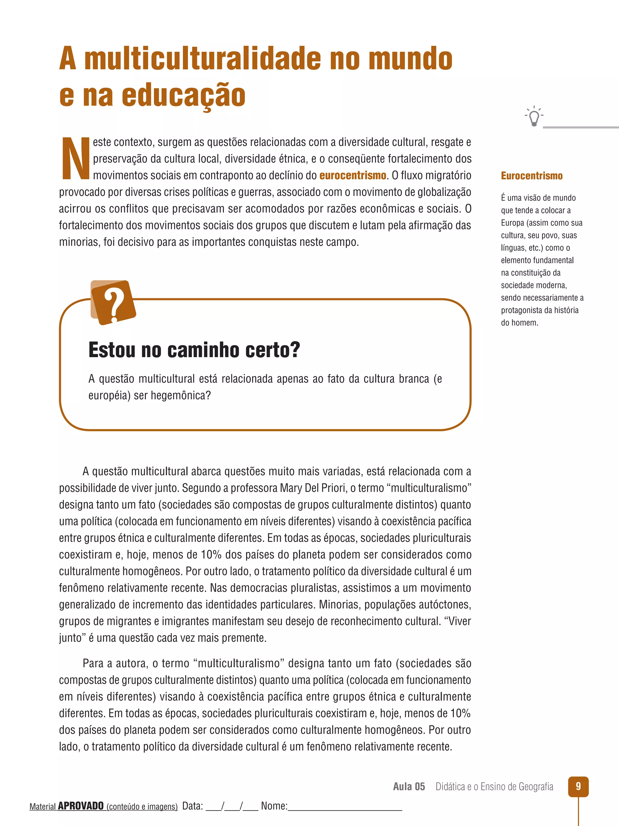A multiculturalidade no mundo
e na educação

N

este contexto, surgem as questões relacionadas com a diversidade cultural, resgate e
preservação da cultura local, diversidade étnica, e o conseqüente fortalecimento dos
movimentos sociais em contraponto ao declínio do eurocentrismo. O ﬂuxo migratório
provocado por diversas crises políticas e guerras, associado com o movimento de globalização
acirrou os conﬂitos que precisavam ser acomodados por razões econômicas e sociais. O
fortalecimento dos movimentos sociais dos grupos que discutem e lutam pela afirmação das
minorias, foi decisivo para as importantes conquistas neste campo.

Eurocentrismo
É uma visão de mundo
que tende a colocar a
Europa (assim como sua
cultura, seu povo, suas
línguas, etc.) como o
elemento fundamental
na constituição da
sociedade moderna,
sendo necessariamente a
protagonista da história
do homem.

Estou no caminho certo?
A questão multicultural está relacionada apenas ao fato da cultura branca (e
européia) ser hegemônica?

A questão multicultural abarca questões muito mais variadas, está relacionada com a
possibilidade de viver junto. Segundo a professora Mary Del Priori, o termo “multiculturalismo”
designa tanto um fato (sociedades são compostas de grupos culturalmente distintos) quanto
uma política (colocada em funcionamento em níveis diferentes) visando à coexistência pacífica
entre grupos étnica e culturalmente diferentes. Em todas as épocas, sociedades pluriculturais
coexistiram e, hoje, menos de 10% dos países do planeta podem ser considerados como
culturalmente homogêneos. Por outro lado, o tratamento político da diversidade cultural é um
fenômeno relativamente recente. Nas democracias pluralistas, assistimos a um movimento
generalizado de incremento das identidades particulares. Minorias, populações autóctones,
grupos de migrantes e imigrantes manifestam seu desejo de reconhecimento cultural. “Viver
junto” é uma questão cada vez mais premente.
Para a autora, o termo “multiculturalismo” designa tanto um fato (sociedades são
compostas de grupos culturalmente distintos) quanto uma política (colocada em funcionamento
em níveis diferentes) visando à coexistência pacífica entre grupos étnica e culturalmente
diferentes. Em todas as épocas, sociedades pluriculturais coexistiram e, hoje, menos de 10%
dos países do planeta podem ser considerados como culturalmente homogêneos. Por outro
lado, o tratamento político da diversidade cultural é um fenômeno relativamente recente.
Aula 05  Didática e o Ensino de Geografia
 
Material APROVADO (conteúdo e imagens)

Data: ___/___/___ Nome:______________________

9

 