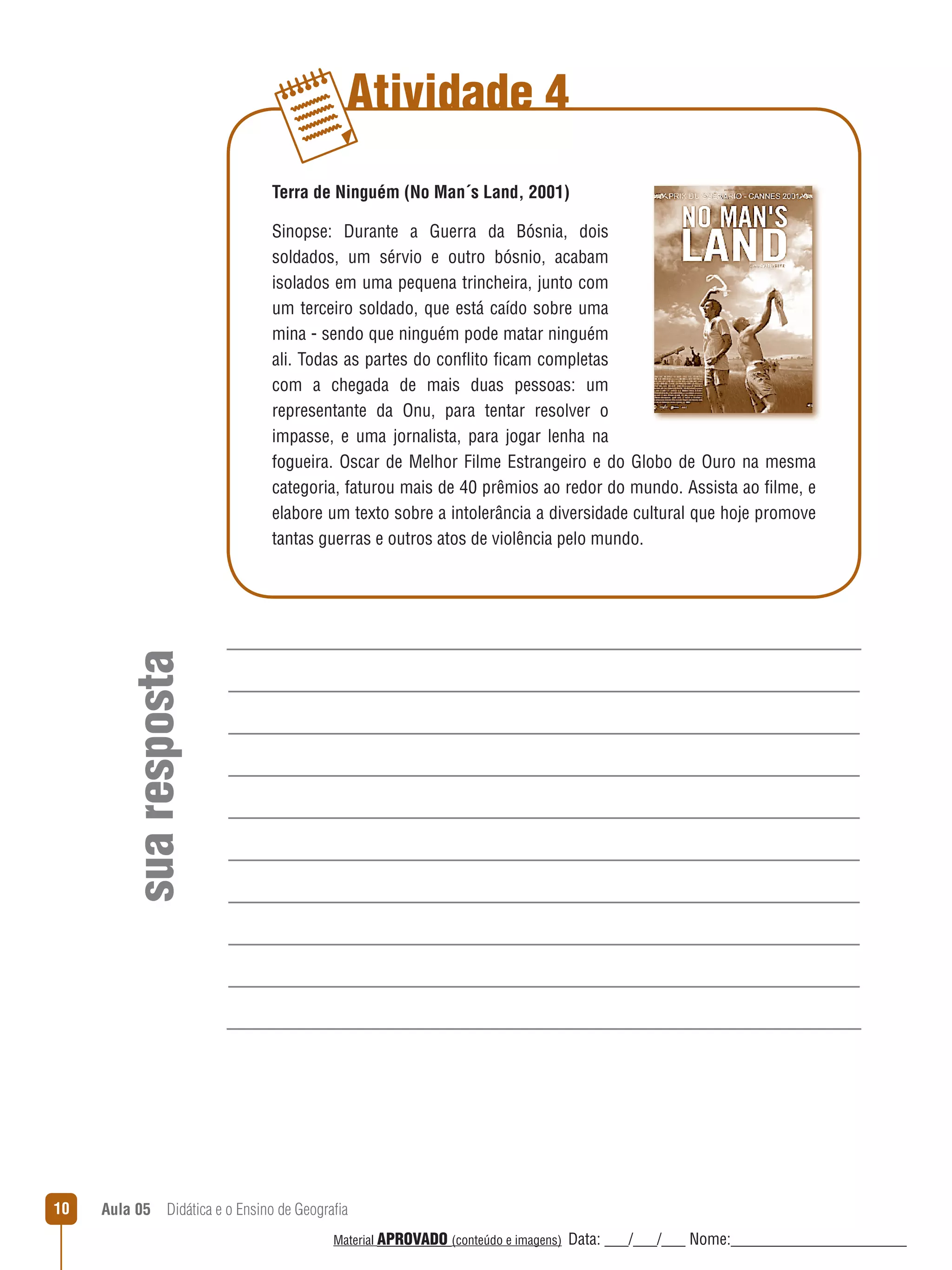 Atividade 4
Terra de Ninguém (No Man´s Land, 2001)

sua resposta

Sinopse: Durante a Guerra da Bósnia, dois
soldados, um sérvio e outro bósnio, acabam
isolados em uma pequena trincheira, junto com
um terceiro soldado, que está caído sobre uma
mina - sendo que ninguém pode matar ninguém
ali. Todas as partes do conﬂito ficam completas
com a chegada de mais duas pessoas: um
representante da Onu, para tentar resolver o
impasse, e uma jornalista, para jogar lenha na
fogueira. Oscar de Melhor Filme Estrangeiro e do Globo de Ouro na mesma
categoria, faturou mais de 40 prêmios ao redor do mundo. Assista ao filme, e
elabore um texto sobre a intolerância a diversidade cultural que hoje promove
tantas guerras e outros atos de violência pelo mundo.

10

Aula 05  Didática e o Ensino de Geografia
 
Material APROVADO (conteúdo e imagens)

Data: ___/___/___ Nome:______________________

 