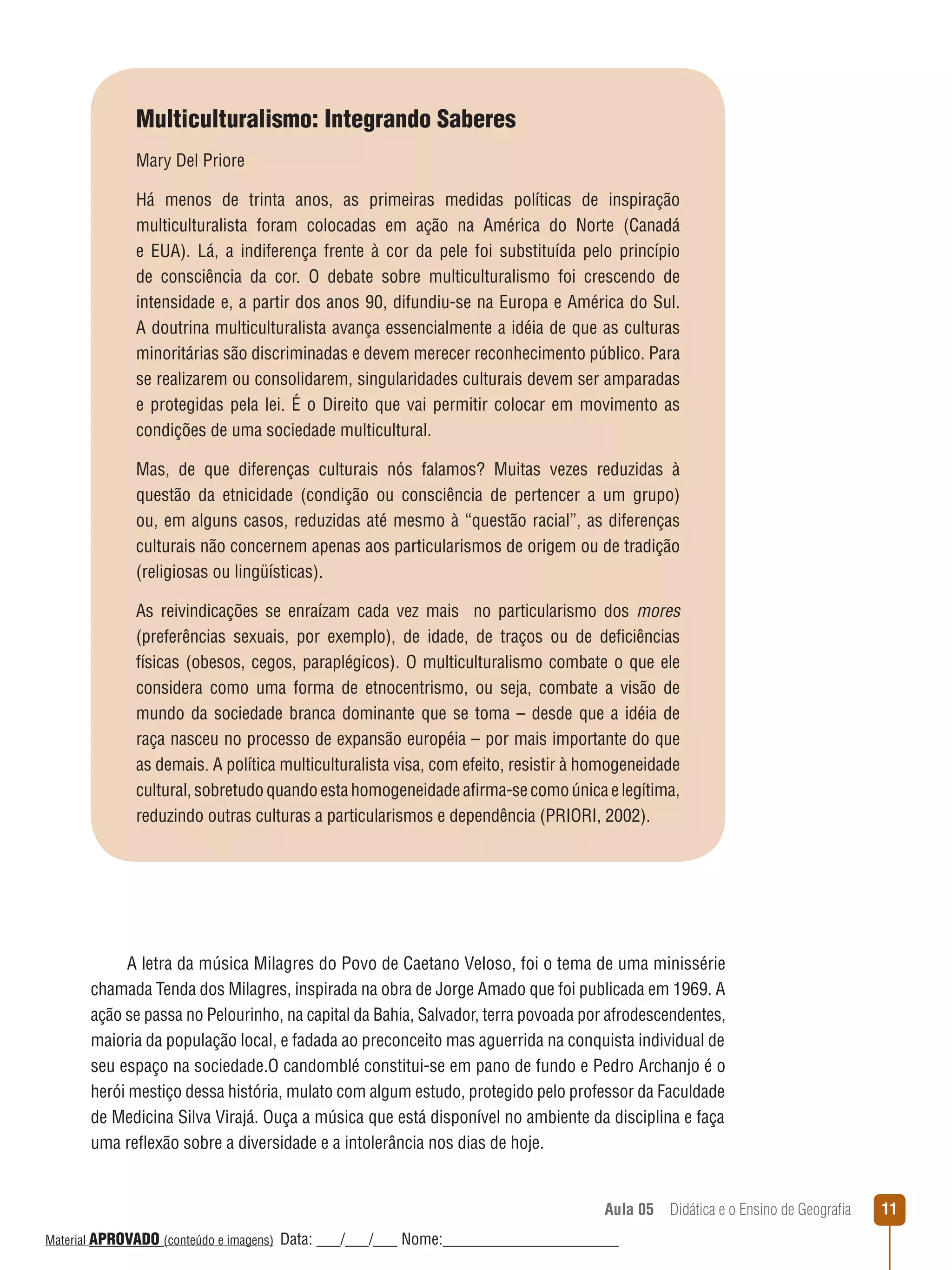 Multiculturalismo: Integrando Saberes
Mary Del Priore
Há menos de trinta anos, as primeiras medidas políticas de inspiração
multiculturalista foram colocadas em ação na América do Norte (Canadá
e EUA). Lá, a indiferença frente à cor da pele foi substituída pelo princípio
de consciência da cor. O debate sobre multiculturalismo foi crescendo de
intensidade e, a partir dos anos 90, difundiu-se na Europa e América do Sul.
A doutrina multiculturalista avança essencialmente a idéia de que as culturas
minoritárias são discriminadas e devem merecer reconhecimento público. Para
se realizarem ou consolidarem, singularidades culturais devem ser amparadas
e protegidas pela lei. É o Direito que vai permitir colocar em movimento as
condições de uma sociedade multicultural.
Mas, de que diferenças culturais nós falamos? Muitas vezes reduzidas à
questão da etnicidade (condição ou consciência de pertencer a um grupo)
ou, em alguns casos, reduzidas até mesmo à “questão racial”, as diferenças
culturais não concernem apenas aos particularismos de origem ou de tradição
(religiosas ou lingüísticas).
As reivindicações se enraízam cada vez mais no particularismo dos mores
(preferências sexuais, por exemplo), de idade, de traços ou de deficiências
físicas (obesos, cegos, paraplégicos). O multiculturalismo combate o que ele
considera como uma forma de etnocentrismo, ou seja, combate a visão de
mundo da sociedade branca dominante que se toma – desde que a idéia de
raça nasceu no processo de expansão européia – por mais importante do que
as demais. A política multiculturalista visa, com efeito, resistir à homogeneidade
cultural, sobretudo quando esta homogeneidade afirma-se como única e legítima,
reduzindo outras culturas a particularismos e dependência (PRIORI, 2002).

A letra da música Milagres do Povo de Caetano Veloso, foi o tema de uma minissérie
chamada Tenda dos Milagres, inspirada na obra de Jorge Amado que foi publicada em 1969. A
ação se passa no Pelourinho, na capital da Bahia, Salvador, terra povoada por afrodescendentes,
maioria da população local, e fadada ao preconceito mas aguerrida na conquista individual de
seu espaço na sociedade.O candomblé constitui-se em pano de fundo e Pedro Archanjo é o
herói mestiço dessa história, mulato com algum estudo, protegido pelo professor da Faculdade
de Medicina Silva Virajá. Ouça a música que está disponível no ambiente da disciplina e faça
uma reﬂexão sobre a diversidade e a intolerância nos dias de hoje.

Aula 05  Didática e o Ensino de Geografia
 
Material APROVADO (conteúdo e imagens)

Data: ___/___/___ Nome:______________________

11

 
