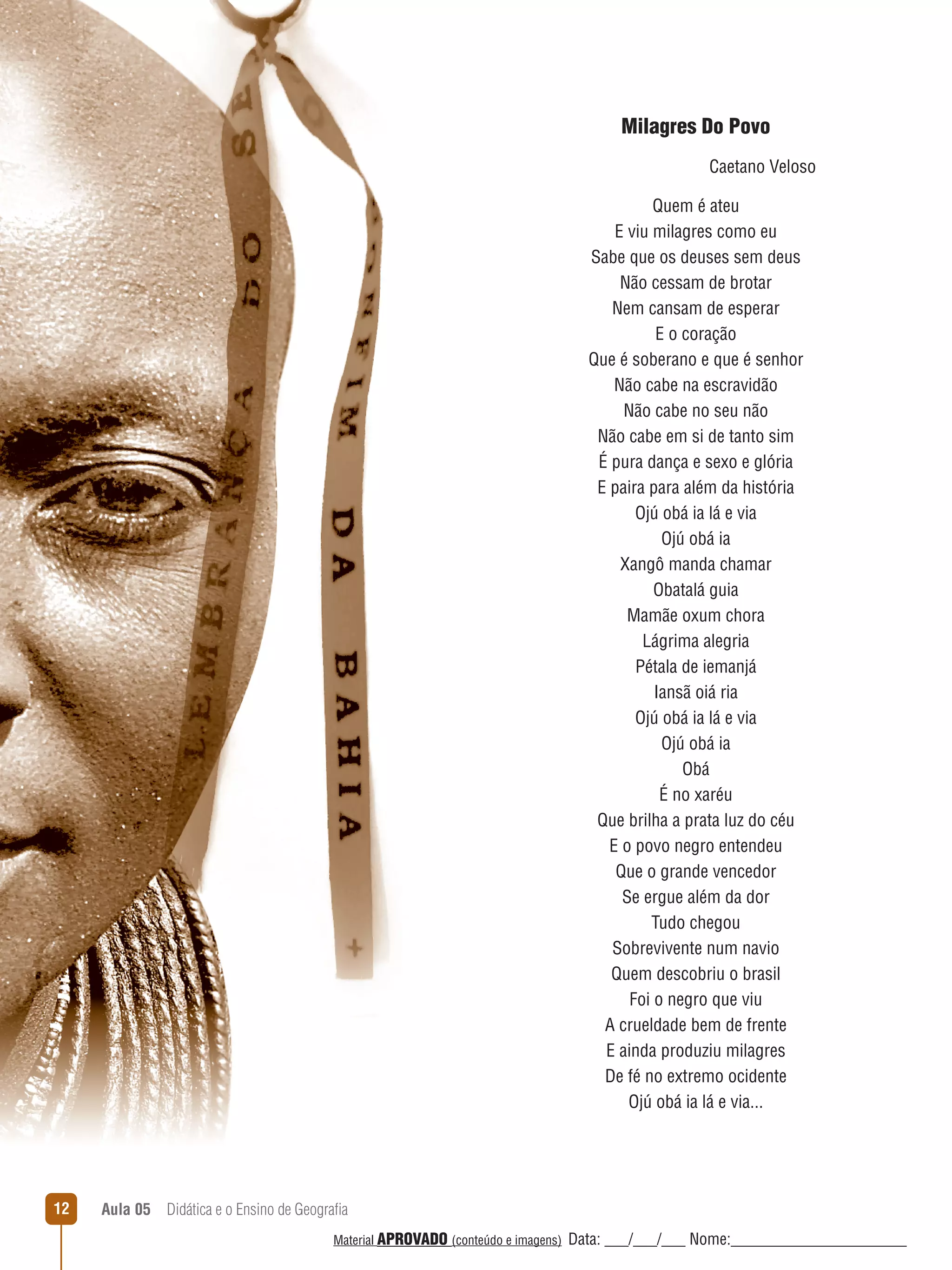 Milagres Do Povo
Caetano Veloso
Quem é ateu
E viu milagres como eu
Sabe que os deuses sem deus
Não cessam de brotar
Nem cansam de esperar
E o coração
Que é soberano e que é senhor
Não cabe na escravidão
Não cabe no seu não
Não cabe em si de tanto sim
É pura dança e sexo e glória
E paira para além da história
Ojú obá ia lá e via
Ojú obá ia
Xangô manda chamar
Obatalá guia
Mamãe oxum chora
Lágrima alegria
Pétala de iemanjá
Iansã oiá ria
Ojú obá ia lá e via
Ojú obá ia
Obá
É no xaréu
Que brilha a prata luz do céu
E o povo negro entendeu
Que o grande vencedor
Se ergue além da dor
Tudo chegou
Sobrevivente num navio
Quem descobriu o brasil
Foi o negro que viu
A crueldade bem de frente
E ainda produziu milagres
De fé no extremo ocidente
Ojú obá ia lá e via...

12

Aula 05  Didática e o Ensino de Geografia
 
Material APROVADO (conteúdo e imagens)

Data: ___/___/___ Nome:______________________

 