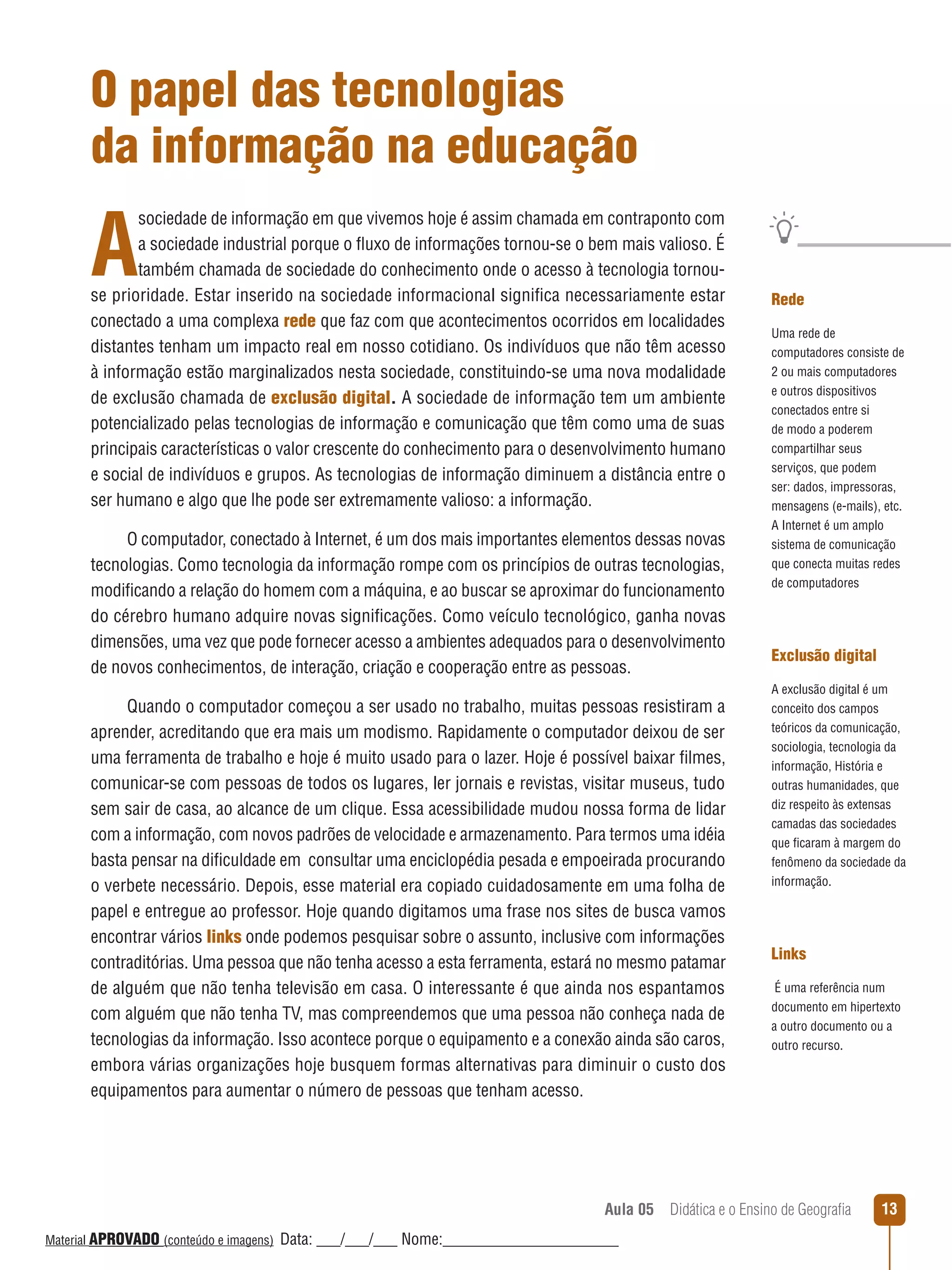 O papel das tecnologias
da informação na educação

A

sociedade de informação em que vivemos hoje é assim chamada em contraponto com
a sociedade industrial porque o ﬂuxo de informações tornou-se o bem mais valioso. É
também chamada de sociedade do conhecimento onde o acesso à tecnologia tornouse prioridade. Estar inserido na sociedade informacional significa necessariamente estar
conectado a uma complexa rede que faz com que acontecimentos ocorridos em localidades
distantes tenham um impacto real em nosso cotidiano. Os indivíduos que não têm acesso
à informação estão marginalizados nesta sociedade, constituindo-se uma nova modalidade
de exclusão chamada de exclusão digital. A sociedade de informação tem um ambiente
potencializado pelas tecnologias de informação e comunicação que têm como uma de suas
principais características o valor crescente do conhecimento para o desenvolvimento humano
e social de indivíduos e grupos. As tecnologias de informação diminuem a distância entre o
ser humano e algo que lhe pode ser extremamente valioso: a informação.
O computador, conectado à Internet, é um dos mais importantes elementos dessas novas
tecnologias. Como tecnologia da informação rompe com os princípios de outras tecnologias,
modificando a relação do homem com a máquina, e ao buscar se aproximar do funcionamento
do cérebro humano adquire novas significações. Como veículo tecnológico, ganha novas
dimensões, uma vez que pode fornecer acesso a ambientes adequados para o desenvolvimento
de novos conhecimentos, de interação, criação e cooperação entre as pessoas.
Quando o computador começou a ser usado no trabalho, muitas pessoas resistiram a
aprender, acreditando que era mais um modismo. Rapidamente o computador deixou de ser
uma ferramenta de trabalho e hoje é muito usado para o lazer. Hoje é possível baixar filmes,
comunicar-se com pessoas de todos os lugares, ler jornais e revistas, visitar museus, tudo
sem sair de casa, ao alcance de um clique. Essa acessibilidade mudou nossa forma de lidar
com a informação, com novos padrões de velocidade e armazenamento. Para termos uma idéia
basta pensar na dificuldade em consultar uma enciclopédia pesada e empoeirada procurando
o verbete necessário. Depois, esse material era copiado cuidadosamente em uma folha de
papel e entregue ao professor. Hoje quando digitamos uma frase nos sites de busca vamos
encontrar vários links onde podemos pesquisar sobre o assunto, inclusive com informações
contraditórias. Uma pessoa que não tenha acesso a esta ferramenta, estará no mesmo patamar
de alguém que não tenha televisão em casa. O interessante é que ainda nos espantamos
com alguém que não tenha TV, mas compreendemos que uma pessoa não conheça nada de
tecnologias da informação. Isso acontece porque o equipamento e a conexão ainda são caros,
embora várias organizações hoje busquem formas alternativas para diminuir o custo dos
equipamentos para aumentar o número de pessoas que tenham acesso.

Rede
Uma rede de
computadores consiste de
2 ou mais computadores
e outros dispositivos
conectados entre si
de modo a poderem
compartilhar seus
serviços, que podem
ser: dados, impressoras,
mensagens (e-mails), etc.
A Internet é um amplo
sistema de comunicação
que conecta muitas redes
de computadores

Exclusão digital
A exclusão digital é um
conceito dos campos
teóricos da comunicação,
sociologia, tecnologia da
informação, História e
outras humanidades, que
diz respeito às extensas
camadas das sociedades
que ficaram à margem do
fenômeno da sociedade da
informação.

Links
É uma referência num
documento em hipertexto
a outro documento ou a
outro recurso.

Aula 05  Didática e o Ensino de Geografia
 
Material APROVADO (conteúdo e imagens)

Data: ___/___/___ Nome:______________________

13

 