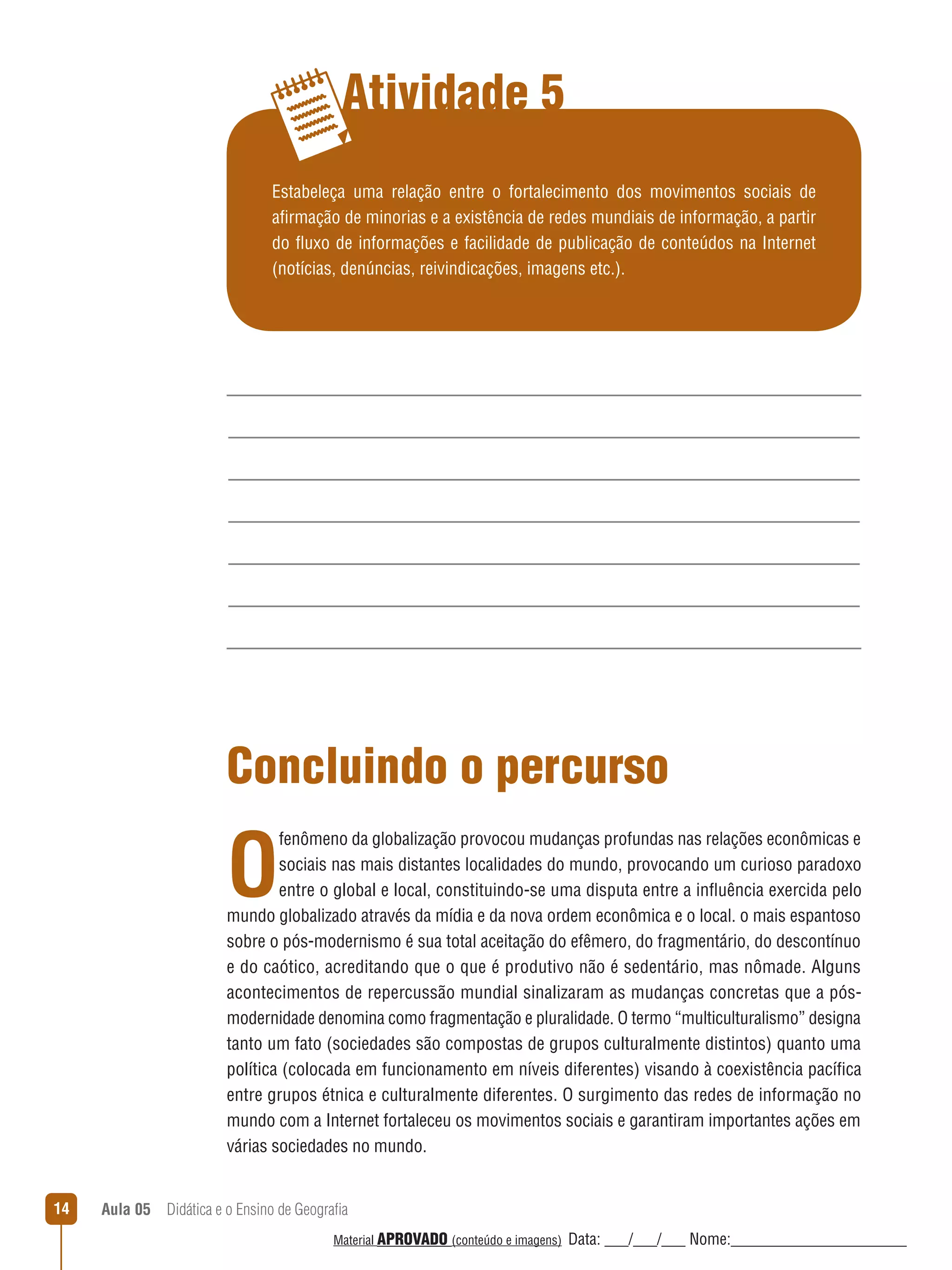 Atividade 5
Estabeleça uma relação entre o fortalecimento dos movimentos sociais de
afirmação de minorias e a existência de redes mundiais de informação, a partir
do ﬂuxo de informações e facilidade de publicação de conteúdos na Internet
(notícias, denúncias, reivindicações, imagens etc.).

Concluindo o percurso

O

fenômeno da globalização provocou mudanças profundas nas relações econômicas e
sociais nas mais distantes localidades do mundo, provocando um curioso paradoxo
entre o global e local, constituindo-se uma disputa entre a inﬂuência exercida pelo
mundo globalizado através da mídia e da nova ordem econômica e o local. o mais espantoso
sobre o pós-modernismo é sua total aceitação do efêmero, do fragmentário, do descontínuo
e do caótico, acreditando que o que é produtivo não é sedentário, mas nômade. Alguns
acontecimentos de repercussão mundial sinalizaram as mudanças concretas que a pósmodernidade denomina como fragmentação e pluralidade. O termo “multiculturalismo” designa
tanto um fato (sociedades são compostas de grupos culturalmente distintos) quanto uma
política (colocada em funcionamento em níveis diferentes) visando à coexistência pacífica
entre grupos étnica e culturalmente diferentes. O surgimento das redes de informação no
mundo com a Internet fortaleceu os movimentos sociais e garantiram importantes ações em
várias sociedades no mundo.
14

Aula 05  Didática e o Ensino de Geografia
 
Material APROVADO (conteúdo e imagens)

Data: ___/___/___ Nome:______________________

 