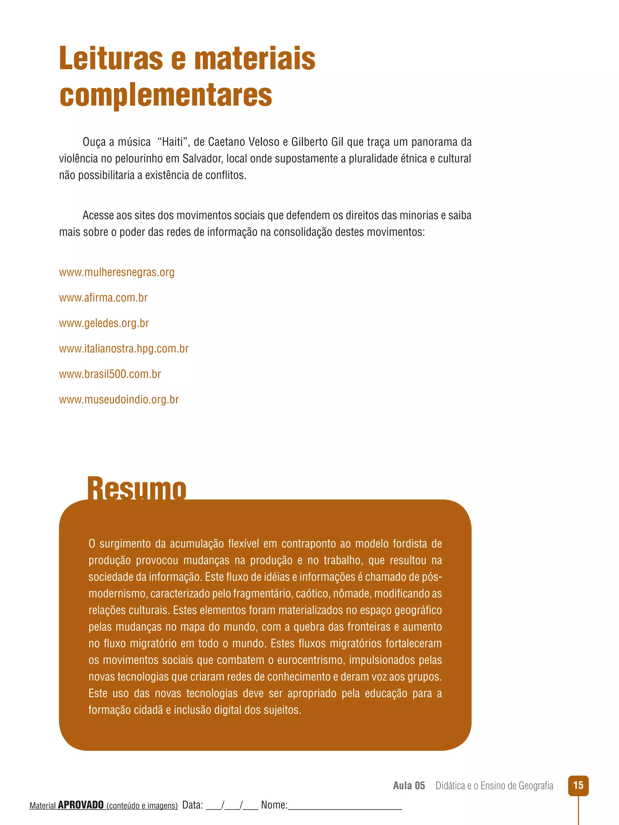 Leituras e materiais
complementares
Ouça a música “Haiti”, de Caetano Veloso e Gilberto Gil que traça um panorama da
violência no pelourinho em Salvador, local onde supostamente a pluralidade étnica e cultural
não possibilitaria a existência de conﬂitos.
Acesse aos sites dos movimentos sociais que defendem os direitos das minorias e saiba
mais sobre o poder das redes de informação na consolidação destes movimentos:
www.mulheresnegras.org
www.afirma.com.br
www.geledes.org.br
www.italianostra.hpg.com.br
www.brasil500.com.br
www.museudoindio.org.br

Resumo
O surgimento da acumulação ﬂexível em contraponto ao modelo fordista de
produção provocou mudanças na produção e no trabalho, que resultou na
sociedade da informação. Este ﬂuxo de idéias e informações é chamado de pósmodernismo, caracterizado pelo fragmentário, caótico, nômade, modificando as
relações culturais. Estes elementos foram materializados no espaço geográfico
pelas mudanças no mapa do mundo, com a quebra das fronteiras e aumento
no ﬂuxo migratório em todo o mundo. Estes ﬂuxos migratórios fortaleceram
os movimentos sociais que combatem o eurocentrismo, impulsionados pelas
novas tecnologias que criaram redes de conhecimento e deram voz aos grupos.
Este uso das novas tecnologias deve ser apropriado pela educação para a
formação cidadã e inclusão digital dos sujeitos.

Aula 05  Didática e o Ensino de Geografia
 
Material APROVADO (conteúdo e imagens)

Data: ___/___/___ Nome:______________________

15

 