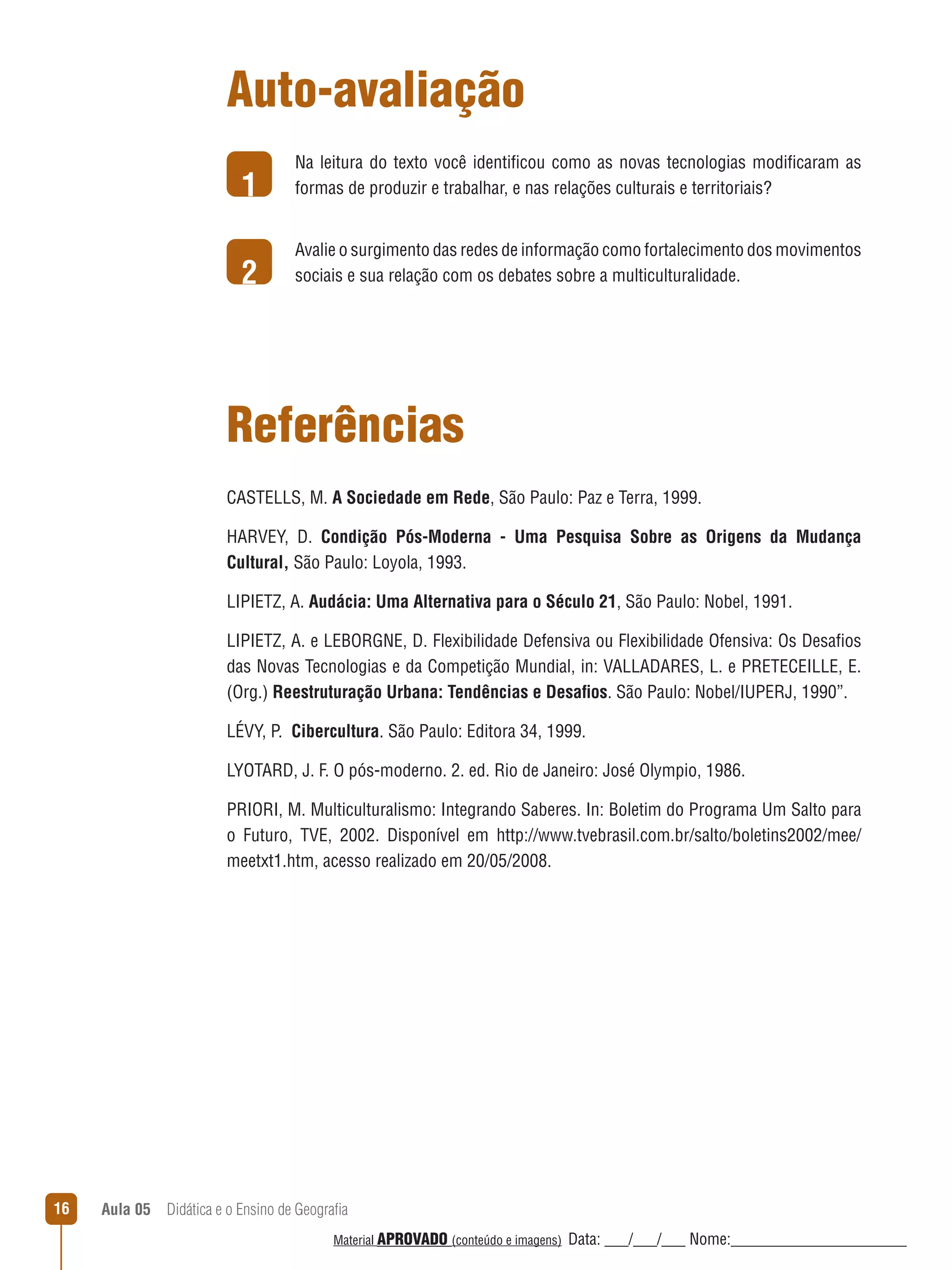 Auto-avaliação
1

Na leitura do texto você identificou como as novas tecnologias modificaram as
formas de produzir e trabalhar, e nas relações culturais e territoriais?

2

Avalie o surgimento das redes de informação como fortalecimento dos movimentos
sociais e sua relação com os debates sobre a multiculturalidade.

Referências
CASTELLS, M. A Sociedade em Rede, São Paulo: Paz e Terra, 1999.
HARVEY, D. Condição Pós-Moderna - Uma Pesquisa Sobre as Origens da Mudança
Cultural, São Paulo: Loyola, 1993.
LIPIETZ, A. Audácia: Uma Alternativa para o Século 21, São Paulo: Nobel, 1991.
LIPIETZ, A. e LEBORGNE, D. Flexibilidade Defensiva ou Flexibilidade Ofensiva: Os Desafios
das Novas Tecnologias e da Competição Mundial, in: VALLADARES, L. e PRETECEILLE, E.
(Org.) Reestruturação Urbana: Tendências e Desafios. São Paulo: Nobel/IUPERJ, 1990”.
LÉVY, P. Cibercultura. São Paulo: Editora 34, 1999.
LYOTARD, J. F. O pós-moderno. 2. ed. Rio de Janeiro: José Olympio, 1986.
PRIORI, M. Multiculturalismo: Integrando Saberes. In: Boletim do Programa Um Salto para
o Futuro, TVE, 2002. Disponível em http://www.tvebrasil.com.br/salto/boletins2002/mee/
meetxt1.htm, acesso realizado em 20/05/2008.

16

Aula 05  Didática e o Ensino de Geografia
 
Material APROVADO (conteúdo e imagens)

Data: ___/___/___ Nome:______________________

 