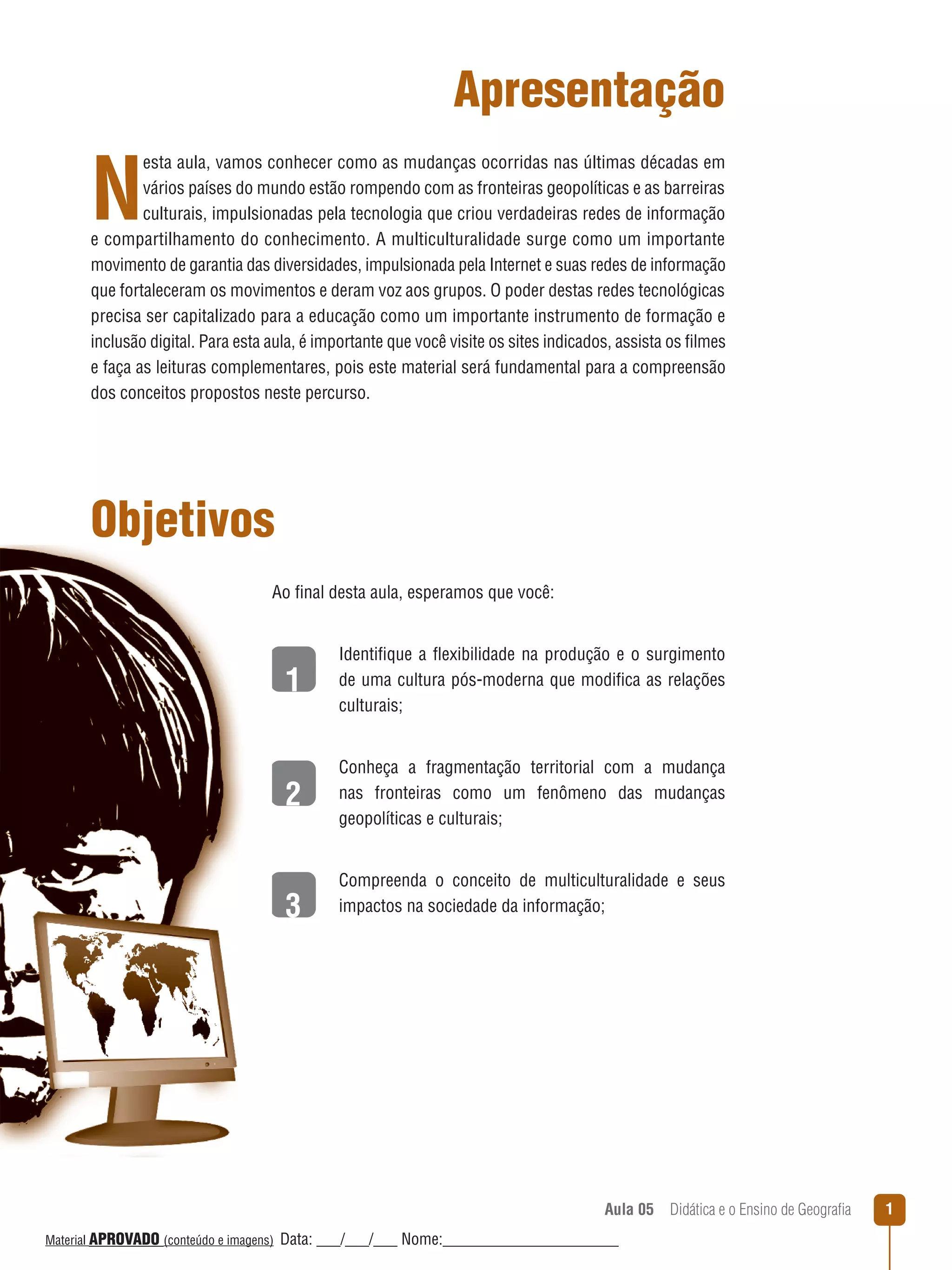 Apresentação

N

esta aula, vamos conhecer como as mudanças ocorridas nas últimas décadas em
vários países do mundo estão rompendo com as fronteiras geopolíticas e as barreiras
culturais, impulsionadas pela tecnologia que criou verdadeiras redes de informação
e compartilhamento do conhecimento. A multiculturalidade surge como um importante
movimento de garantia das diversidades, impulsionada pela Internet e suas redes de informação
que fortaleceram os movimentos e deram voz aos grupos. O poder destas redes tecnológicas
precisa ser capitalizado para a educação como um importante instrumento de formação e
inclusão digital. Para esta aula, é importante que você visite os sites indicados, assista os filmes
e faça as leituras complementares, pois este material será fundamental para a compreensão
dos conceitos propostos neste percurso.

Objetivos
Ao final desta aula, esperamos que você:

1

Identifique a ﬂexibilidade na produção e o surgimento
de uma cultura pós-moderna que modifica as relações
culturais;

2

Conheça a fragmentação territorial com a mudança
nas fronteiras como um fenômeno das mudanças
geopolíticas e culturais;

3

Compreenda o conceito de multiculturalidade e seus
impactos na sociedade da informação;

Aula 05  Didática e o Ensino de Geografia
 
Material APROVADO (conteúdo e imagens)

Data: ___/___/___ Nome:______________________

1

 