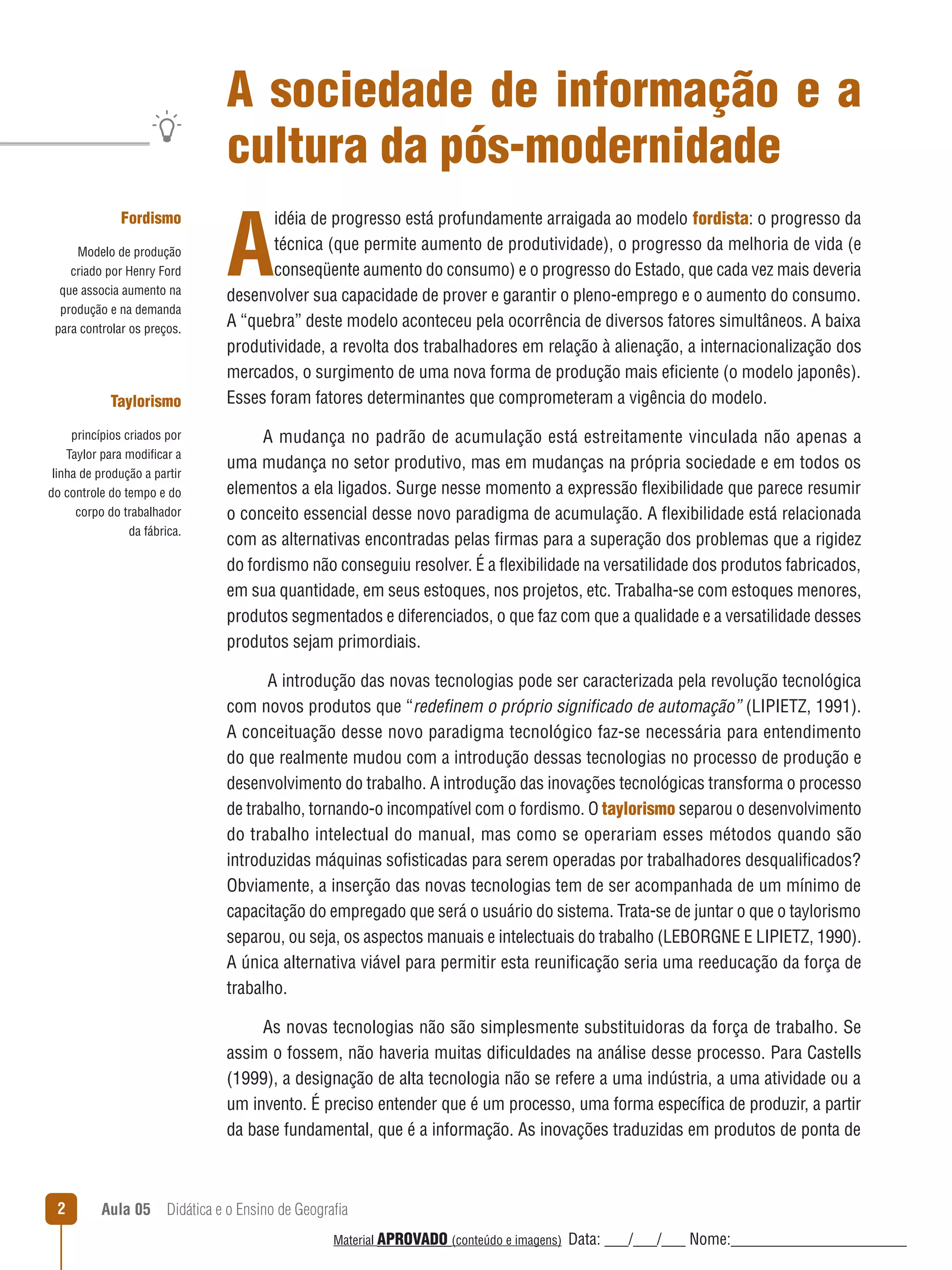 A sociedade de informação e a
cultura da pós-modernidade
Fordismo
Modelo de produção
criado por Henry Ford
que associa aumento na
produção e na demanda
para controlar os preços.

Taylorismo
princípios criados por
Taylor para modificar a
linha de produção a partir
do controle do tempo e do
corpo do trabalhador
da fábrica.

A

idéia de progresso está profundamente arraigada ao modelo fordista: o progresso da
técnica (que permite aumento de produtividade), o progresso da melhoria de vida (e
conseqüente aumento do consumo) e o progresso do Estado, que cada vez mais deveria
desenvolver sua capacidade de prover e garantir o pleno-emprego e o aumento do consumo.
A “quebra” deste modelo aconteceu pela ocorrência de diversos fatores simultâneos. A baixa
produtividade, a revolta dos trabalhadores em relação à alienação, a internacionalização dos
mercados, o surgimento de uma nova forma de produção mais eficiente (o modelo japonês).
Esses foram fatores determinantes que comprometeram a vigência do modelo.
A mudança no padrão de acumulação está estreitamente vinculada não apenas a
uma mudança no setor produtivo, mas em mudanças na própria sociedade e em todos os
elementos a ela ligados. Surge nesse momento a expressão ﬂexibilidade que parece resumir
o conceito essencial desse novo paradigma de acumulação. A ﬂexibilidade está relacionada
com as alternativas encontradas pelas firmas para a superação dos problemas que a rigidez
do fordismo não conseguiu resolver. É a ﬂexibilidade na versatilidade dos produtos fabricados,
em sua quantidade, em seus estoques, nos projetos, etc. Trabalha-se com estoques menores,
produtos segmentados e diferenciados, o que faz com que a qualidade e a versatilidade desses
produtos sejam primordiais.
A introdução das novas tecnologias pode ser caracterizada pela revolução tecnológica
com novos produtos que “redeﬁnem o próprio signiﬁcado de automação” (LIPIETZ, 1991).
A conceituação desse novo paradigma tecnológico faz-se necessária para entendimento
do que realmente mudou com a introdução dessas tecnologias no processo de produção e
desenvolvimento do trabalho. A introdução das inovações tecnológicas transforma o processo
de trabalho, tornando-o incompatível com o fordismo. O taylorismo separou o desenvolvimento
do trabalho intelectual do manual, mas como se operariam esses métodos quando são
introduzidas máquinas sofisticadas para serem operadas por trabalhadores desqualificados?
Obviamente, a inserção das novas tecnologias tem de ser acompanhada de um mínimo de
capacitação do empregado que será o usuário do sistema. Trata-se de juntar o que o taylorismo
separou, ou seja, os aspectos manuais e intelectuais do trabalho (LEBORGNE E LIPIETZ, 1990).
A única alternativa viável para permitir esta reunificação seria uma reeducação da força de
trabalho.
As novas tecnologias não são simplesmente substituidoras da força de trabalho. Se
assim o fossem, não haveria muitas dificuldades na análise desse processo. Para Castells
(1999), a designação de alta tecnologia não se refere a uma indústria, a uma atividade ou a
um invento. É preciso entender que é um processo, uma forma específica de produzir, a partir
da base fundamental, que é a informação. As inovações traduzidas em produtos de ponta de

2

Aula 05  Didática e o Ensino de Geografia
 
Material APROVADO (conteúdo e imagens)

Data: ___/___/___ Nome:______________________

 