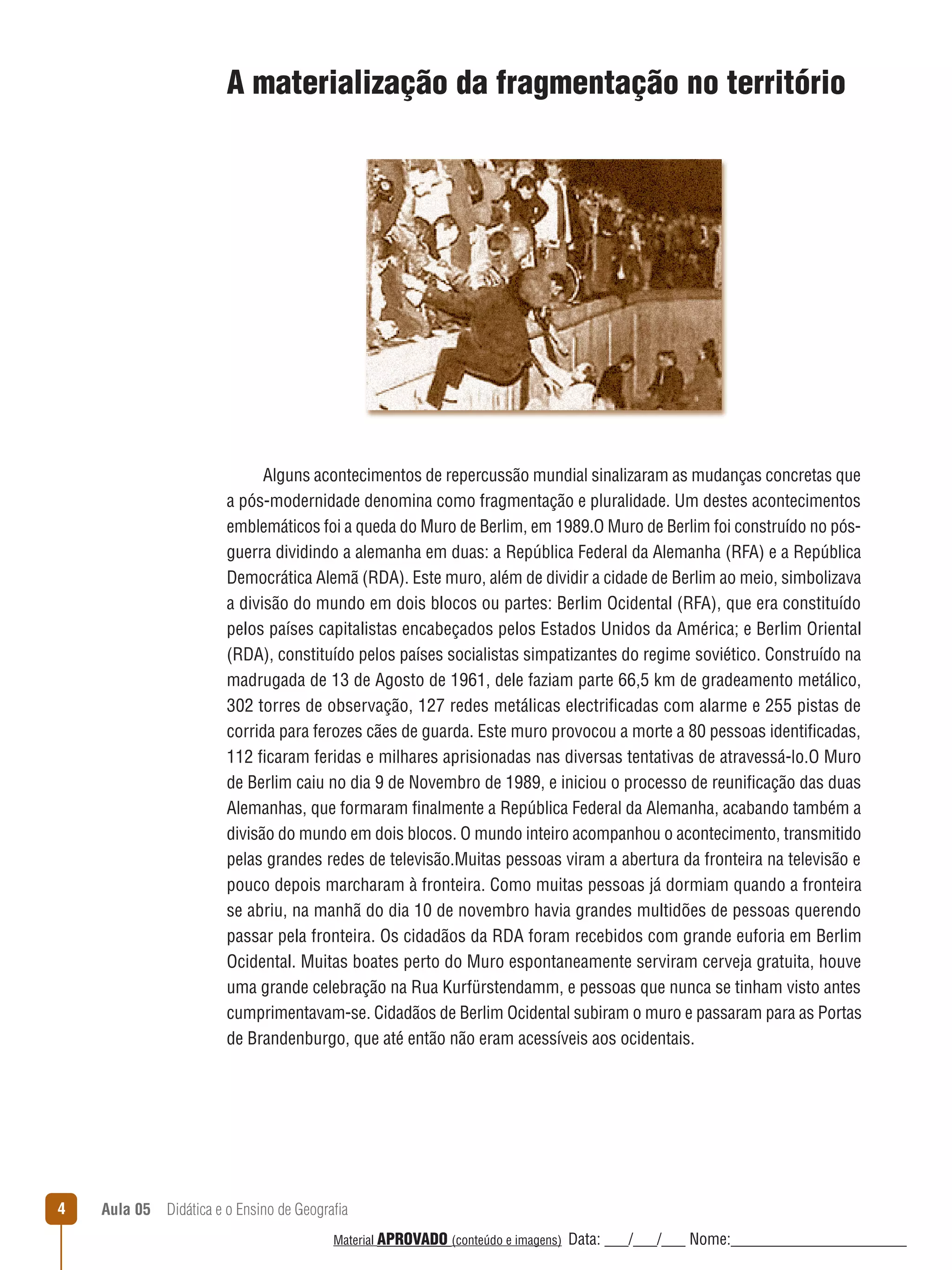 A materialização da fragmentação no território

Alguns acontecimentos de repercussão mundial sinalizaram as mudanças concretas que
a pós-modernidade denomina como fragmentação e pluralidade. Um destes acontecimentos
emblemáticos foi a queda do Muro de Berlim, em 1989.O Muro de Berlim foi construído no pósguerra dividindo a alemanha em duas: a República Federal da Alemanha (RFA) e a República
Democrática Alemã (RDA). Este muro, além de dividir a cidade de Berlim ao meio, simbolizava
a divisão do mundo em dois blocos ou partes: Berlim Ocidental (RFA), que era constituído
pelos países capitalistas encabeçados pelos Estados Unidos da América; e Berlim Oriental
(RDA), constituído pelos países socialistas simpatizantes do regime soviético. Construído na
madrugada de 13 de Agosto de 1961, dele faziam parte 66,5 km de gradeamento metálico,
302 torres de observação, 127 redes metálicas electrificadas com alarme e 255 pistas de
corrida para ferozes cães de guarda. Este muro provocou a morte a 80 pessoas identificadas,
112 ficaram feridas e milhares aprisionadas nas diversas tentativas de atravessá-lo.O Muro
de Berlim caiu no dia 9 de Novembro de 1989, e iniciou o processo de reunificação das duas
Alemanhas, que formaram finalmente a República Federal da Alemanha, acabando também a
divisão do mundo em dois blocos. O mundo inteiro acompanhou o acontecimento, transmitido
pelas grandes redes de televisão.Muitas pessoas viram a abertura da fronteira na televisão e
pouco depois marcharam à fronteira. Como muitas pessoas já dormiam quando a fronteira
se abriu, na manhã do dia 10 de novembro havia grandes multidões de pessoas querendo
passar pela fronteira. Os cidadãos da RDA foram recebidos com grande euforia em Berlim
Ocidental. Muitas boates perto do Muro espontaneamente serviram cerveja gratuita, houve
uma grande celebração na Rua Kurfürstendamm, e pessoas que nunca se tinham visto antes
cumprimentavam-se. Cidadãos de Berlim Ocidental subiram o muro e passaram para as Portas
de Brandenburgo, que até então não eram acessíveis aos ocidentais.

4

Aula 05  Didática e o Ensino de Geografia
 
Material APROVADO (conteúdo e imagens)

Data: ___/___/___ Nome:______________________

 