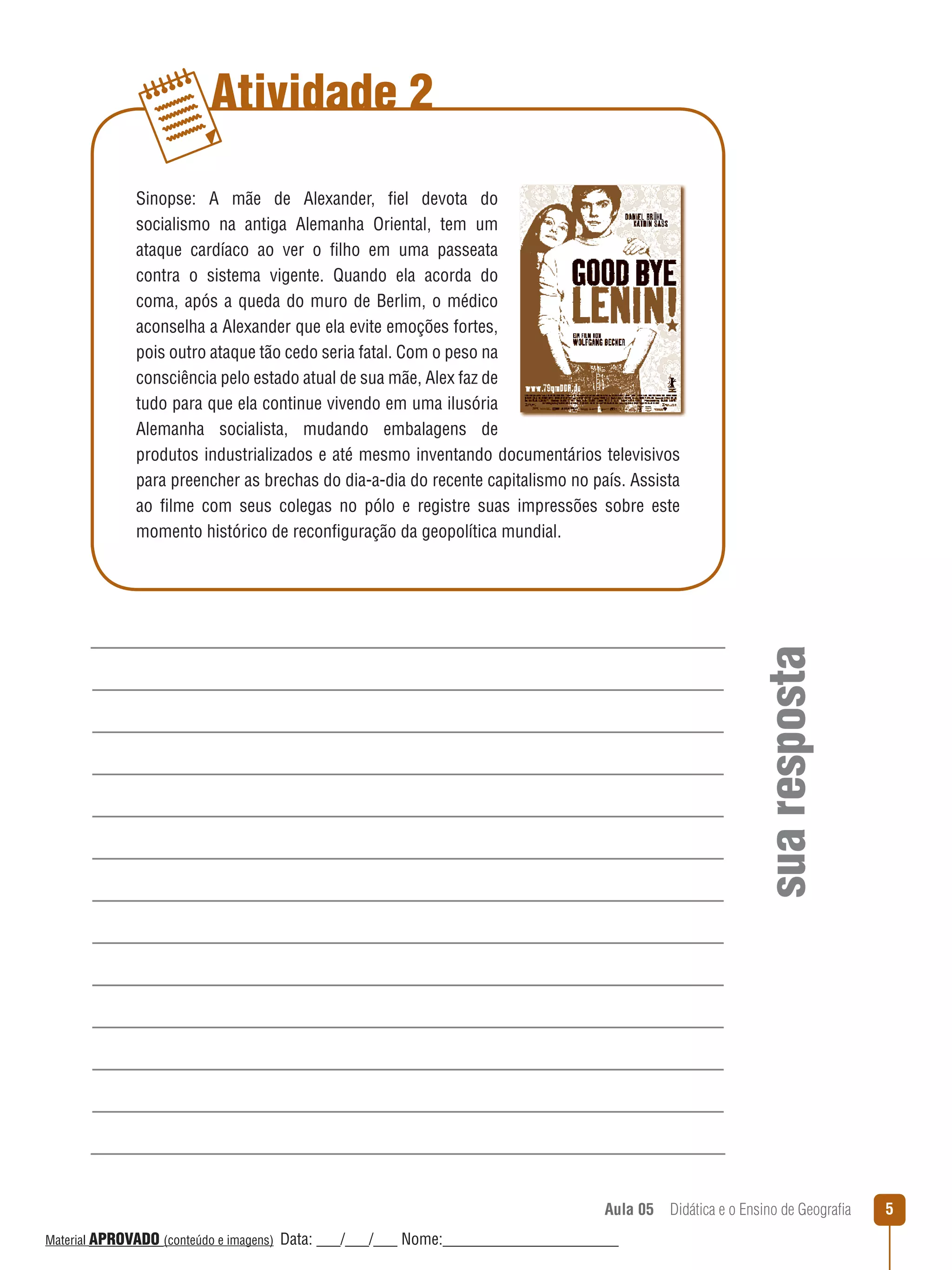 Atividade 2

sua resposta

Sinopse: A mãe de Alexander, fiel devota do
socialismo na antiga Alemanha Oriental, tem um
ataque cardíaco ao ver o filho em uma passeata
contra o sistema vigente. Quando ela acorda do
coma, após a queda do muro de Berlim, o médico
aconselha a Alexander que ela evite emoções fortes,
pois outro ataque tão cedo seria fatal. Com o peso na
consciência pelo estado atual de sua mãe, Alex faz de
tudo para que ela continue vivendo em uma ilusória
Alemanha socialista, mudando embalagens de
produtos industrializados e até mesmo inventando documentários televisivos
para preencher as brechas do dia-a-dia do recente capitalismo no país. Assista
ao filme com seus colegas no pólo e registre suas impressões sobre este
momento histórico de reconfiguração da geopolítica mundial.

Aula 05  Didática e o Ensino de Geografia
 
Material APROVADO (conteúdo e imagens)

Data: ___/___/___ Nome:______________________

5

 