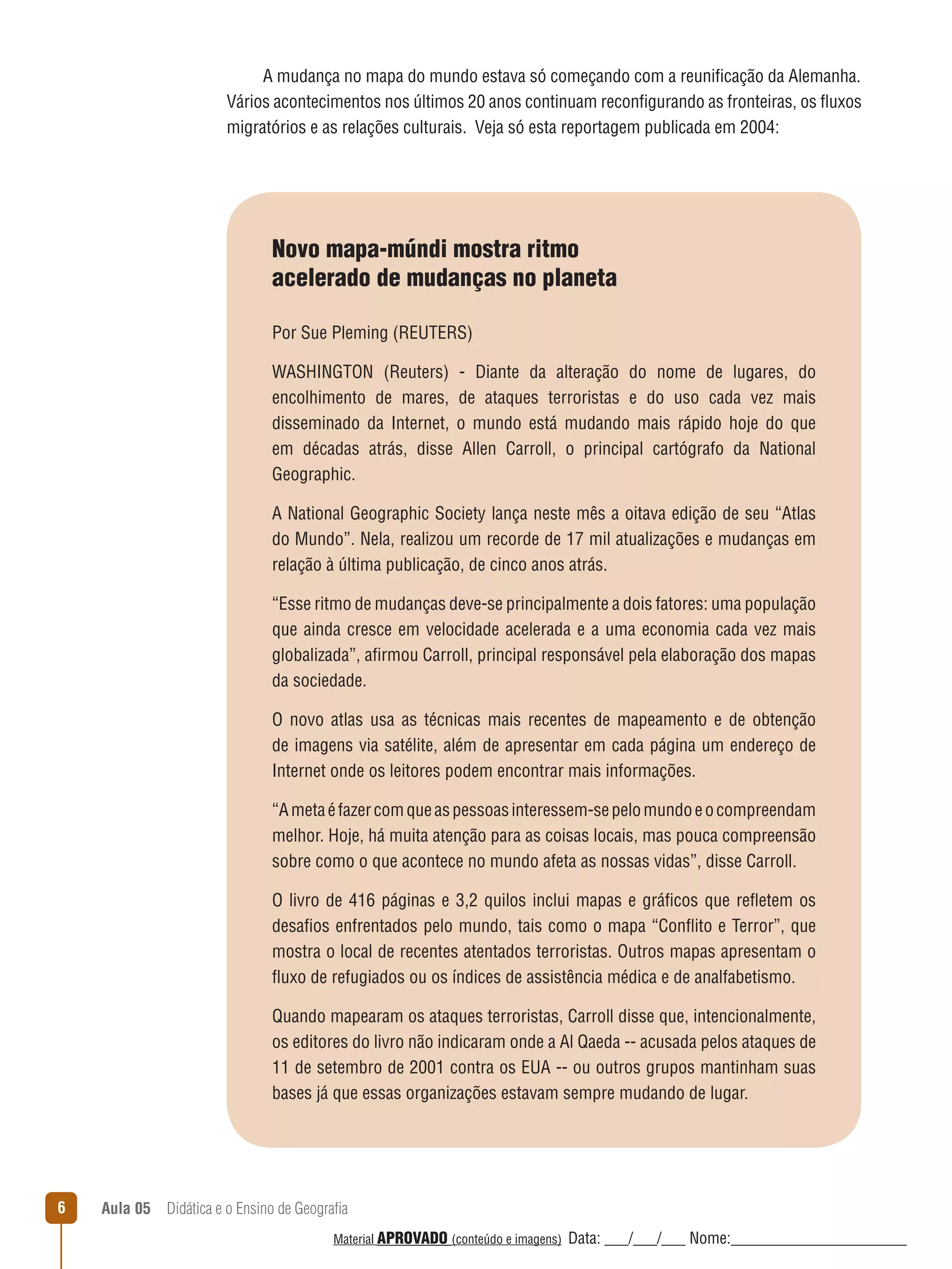 A mudança no mapa do mundo estava só começando com a reunificação da Alemanha.
Vários acontecimentos nos últimos 20 anos continuam reconfigurando as fronteiras, os ﬂuxos
migratórios e as relações culturais. Veja só esta reportagem publicada em 2004:

Novo mapa-múndi mostra ritmo
acelerado de mudanças no planeta
Por Sue Pleming (REUTERS)
WASHINGTON (Reuters) - Diante da alteração do nome de lugares, do
encolhimento de mares, de ataques terroristas e do uso cada vez mais
disseminado da Internet, o mundo está mudando mais rápido hoje do que
em décadas atrás, disse Allen Carroll, o principal cartógrafo da National
Geographic.
A National Geographic Society lança neste mês a oitava edição de seu “Atlas
do Mundo”. Nela, realizou um recorde de 17 mil atualizações e mudanças em
relação à última publicação, de cinco anos atrás.
“Esse ritmo de mudanças deve-se principalmente a dois fatores: uma população
que ainda cresce em velocidade acelerada e a uma economia cada vez mais
globalizada”, afirmou Carroll, principal responsável pela elaboração dos mapas
da sociedade.
O novo atlas usa as técnicas mais recentes de mapeamento e de obtenção
de imagens via satélite, além de apresentar em cada página um endereço de
Internet onde os leitores podem encontrar mais informações.
“A meta é fazer com que as pessoas interessem-se pelo mundo e o compreendam
melhor. Hoje, há muita atenção para as coisas locais, mas pouca compreensão
sobre como o que acontece no mundo afeta as nossas vidas”, disse Carroll.
O livro de 416 páginas e 3,2 quilos inclui mapas e gráficos que reﬂetem os
desafios enfrentados pelo mundo, tais como o mapa “Conﬂito e Terror”, que
mostra o local de recentes atentados terroristas. Outros mapas apresentam o
ﬂuxo de refugiados ou os índices de assistência médica e de analfabetismo.
Quando mapearam os ataques terroristas, Carroll disse que, intencionalmente,
os editores do livro não indicaram onde a Al Qaeda -- acusada pelos ataques de
11 de setembro de 2001 contra os EUA -- ou outros grupos mantinham suas
bases já que essas organizações estavam sempre mudando de lugar.

6

Aula 05  Didática e o Ensino de Geografia
 
Material APROVADO (conteúdo e imagens)

Data: ___/___/___ Nome:______________________

 