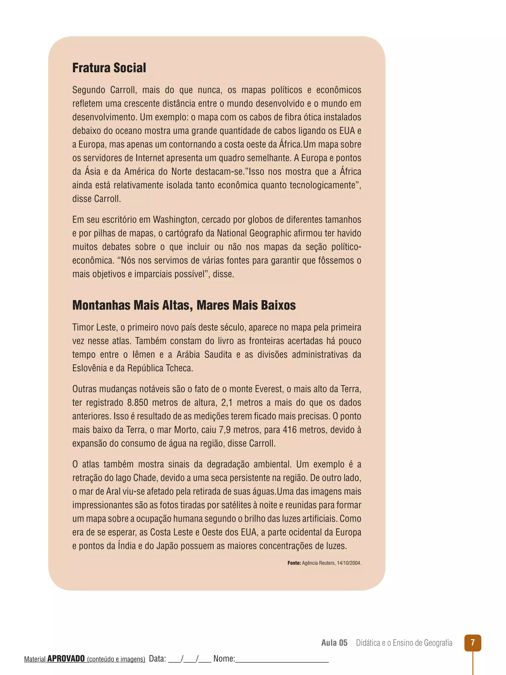 Fratura Social
Segundo Carroll, mais do que nunca, os mapas políticos e econômicos
reﬂetem uma crescente distância entre o mundo desenvolvido e o mundo em
desenvolvimento. Um exemplo: o mapa com os cabos de fibra ótica instalados
debaixo do oceano mostra uma grande quantidade de cabos ligando os EUA e
a Europa, mas apenas um contornando a costa oeste da África.Um mapa sobre
os servidores de Internet apresenta um quadro semelhante. A Europa e pontos
da Ásia e da América do Norte destacam-se.”Isso nos mostra que a África
ainda está relativamente isolada tanto econômica quanto tecnologicamente”,
disse Carroll.
Em seu escritório em Washington, cercado por globos de diferentes tamanhos
e por pilhas de mapas, o cartógrafo da National Geographic afirmou ter havido
muitos debates sobre o que incluir ou não nos mapas da seção políticoeconômica. “Nós nos servimos de várias fontes para garantir que fôssemos o
mais objetivos e imparciais possível”, disse.

Montanhas Mais Altas, Mares Mais Baixos
Timor Leste, o primeiro novo país deste século, aparece no mapa pela primeira
vez nesse atlas. Também constam do livro as fronteiras acertadas há pouco
tempo entre o Iêmen e a Arábia Saudita e as divisões administrativas da
Eslovênia e da República Tcheca.
Outras mudanças notáveis são o fato de o monte Everest, o mais alto da Terra,
ter registrado 8.850 metros de altura, 2,1 metros a mais do que os dados
anteriores. Isso é resultado de as medições terem ficado mais precisas. O ponto
mais baixo da Terra, o mar Morto, caiu 7,9 metros, para 416 metros, devido à
expansão do consumo de água na região, disse Carroll.
O atlas também mostra sinais da degradação ambiental. Um exemplo é a
retração do lago Chade, devido a uma seca persistente na região. De outro lado,
o mar de Aral viu-se afetado pela retirada de suas águas.Uma das imagens mais
impressionantes são as fotos tiradas por satélites à noite e reunidas para formar
um mapa sobre a ocupação humana segundo o brilho das luzes artificiais. Como
era de se esperar, as Costa Leste e Oeste dos EUA, a parte ocidental da Europa
e pontos da Índia e do Japão possuem as maiores concentrações de luzes.
Fonte: Agência Reuters, 14/10/2004.

Aula 05  Didática e o Ensino de Geografia
 
Material APROVADO (conteúdo e imagens)

Data: ___/___/___ Nome:______________________

7

 