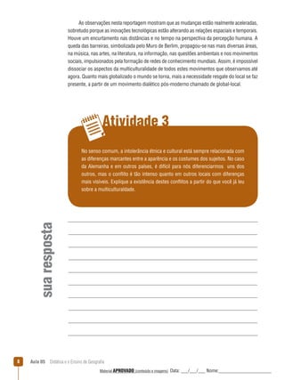 As observações nesta reportagem mostram que as mudanças estão realmente aceleradas,
sobretudo porque as inovações tecnológicas estão alterando as relações espaciais e temporais.
Houve um encurtamento nas distâncias e no tempo na perspectiva da percepção humana. A
queda das barreiras, simbolizada pelo Muro de Berlim, propagou-se nas mais diversas áreas,
na música, nas artes, na literatura, na informação, nas questões ambientais e nos movimentos
sociais, impulsionados pela formação de redes de conhecimento mundiais. Assim, é impossível
dissociar os aspectos da multiculturalidade de todos estes movimentos que observamos até
agora. Quanto mais globalizado o mundo se torna, mais a necessidade resgate do local se faz
presente, a partir de um movimento dialético pós-moderno chamado de global-local.

Atividade 3

sua resposta

No senso comum, a intolerância étnica e cultural está sempre relacionada com
as diferenças marcantes entre a aparência e os costumes dos sujeitos. No caso
da Alemanha e em outros países, é difícil para nós diferenciarmos uns dos
outros, mas o conﬂito é tão intenso quanto em outros locais com diferenças
mais visíveis. Explique a existência destes conﬂitos a partir do que você já leu
sobre a multiculturaldade.

8

Aula 05  Didática e o Ensino de Geografia
 
Material APROVADO (conteúdo e imagens)

Data: ___/___/___ Nome:______________________

 