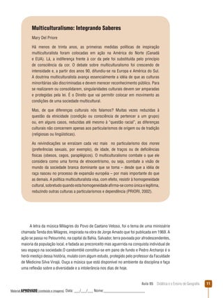 Multiculturalismo: Integrando Saberes
Mary Del Priore
Há menos de trinta anos, as primeiras medidas políticas de inspiração
multiculturalista foram colocadas em ação na América do Norte (Canadá
e EUA). Lá, a indiferença frente à cor da pele foi substituída pelo princípio
de consciência da cor. O debate sobre multiculturalismo foi crescendo de
intensidade e, a partir dos anos 90, difundiu-se na Europa e América do Sul.
A doutrina multiculturalista avança essencialmente a idéia de que as culturas
minoritárias são discriminadas e devem merecer reconhecimento público. Para
se realizarem ou consolidarem, singularidades culturais devem ser amparadas
e protegidas pela lei. É o Direito que vai permitir colocar em movimento as
condições de uma sociedade multicultural.
Mas, de que diferenças culturais nós falamos? Muitas vezes reduzidas à
questão da etnicidade (condição ou consciência de pertencer a um grupo)
ou, em alguns casos, reduzidas até mesmo à “questão racial”, as diferenças
culturais não concernem apenas aos particularismos de origem ou de tradição
(religiosas ou lingüísticas).
As reivindicações se enraízam cada vez mais no particularismo dos mores
(preferências sexuais, por exemplo), de idade, de traços ou de deficiências
físicas (obesos, cegos, paraplégicos). O multiculturalismo combate o que ele
considera como uma forma de etnocentrismo, ou seja, combate a visão de
mundo da sociedade branca dominante que se toma – desde que a idéia de
raça nasceu no processo de expansão européia – por mais importante do que
as demais. A política multiculturalista visa, com efeito, resistir à homogeneidade
cultural, sobretudo quando esta homogeneidade afirma-se como única e legítima,
reduzindo outras culturas a particularismos e dependência (PRIORI, 2002).

A letra da música Milagres do Povo de Caetano Veloso, foi o tema de uma minissérie
chamada Tenda dos Milagres, inspirada na obra de Jorge Amado que foi publicada em 1969. A
ação se passa no Pelourinho, na capital da Bahia, Salvador, terra povoada por afrodescendentes,
maioria da população local, e fadada ao preconceito mas aguerrida na conquista individual de
seu espaço na sociedade.O candomblé constitui-se em pano de fundo e Pedro Archanjo é o
herói mestiço dessa história, mulato com algum estudo, protegido pelo professor da Faculdade
de Medicina Silva Virajá. Ouça a música que está disponível no ambiente da disciplina e faça
uma reﬂexão sobre a diversidade e a intolerância nos dias de hoje.

Aula 05  Didática e o Ensino de Geografia
 
Material APROVADO (conteúdo e imagens)

Data: ___/___/___ Nome:______________________

11

 