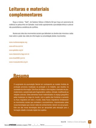 Leituras e materiais
complementares
Ouça a música “Haiti”, de Caetano Veloso e Gilberto Gil que traça um panorama da
violência no pelourinho em Salvador, local onde supostamente a pluralidade étnica e cultural
não possibilitaria a existência de conﬂitos.
Acesse aos sites dos movimentos sociais que defendem os direitos das minorias e saiba
mais sobre o poder das redes de informação na consolidação destes movimentos:
www.mulheresnegras.org
www.afirma.com.br
www.geledes.org.br
www.italianostra.hpg.com.br
www.brasil500.com.br
www.museudoindio.org.br

Resumo
O surgimento da acumulação ﬂexível em contraponto ao modelo fordista de
produção provocou mudanças na produção e no trabalho, que resultou na
sociedade da informação. Este ﬂuxo de idéias e informações é chamado de pósmodernismo, caracterizado pelo fragmentário, caótico, nômade, modificando as
relações culturais. Estes elementos foram materializados no espaço geográfico
pelas mudanças no mapa do mundo, com a quebra das fronteiras e aumento
no ﬂuxo migratório em todo o mundo. Estes ﬂuxos migratórios fortaleceram
os movimentos sociais que combatem o eurocentrismo, impulsionados pelas
novas tecnologias que criaram redes de conhecimento e deram voz aos grupos.
Este uso das novas tecnologias deve ser apropriado pela educação para a
formação cidadã e inclusão digital dos sujeitos.

Aula 05  Didática e o Ensino de Geografia
 
Material APROVADO (conteúdo e imagens)

Data: ___/___/___ Nome:______________________

15

 