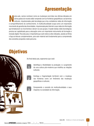 Apresentação

N

esta aula, vamos conhecer como as mudanças ocorridas nas últimas décadas em
vários países do mundo estão rompendo com as fronteiras geopolíticas e as barreiras
culturais, impulsionadas pela tecnologia que criou verdadeiras redes de informação
e compartilhamento do conhecimento. A multiculturalidade surge como um importante
movimento de garantia das diversidades, impulsionada pela Internet e suas redes de informação
que fortaleceram os movimentos e deram voz aos grupos. O poder destas redes tecnológicas
precisa ser capitalizado para a educação como um importante instrumento de formação e
inclusão digital. Para esta aula, é importante que você visite os sites indicados, assista os filmes
e faça as leituras complementares, pois este material será fundamental para a compreensão
dos conceitos propostos neste percurso.

Objetivos
Ao final desta aula, esperamos que você:

1

Identifique a ﬂexibilidade na produção e o surgimento
de uma cultura pós-moderna que modifica as relações
culturais;

2

Conheça a fragmentação territorial com a mudança
nas fronteiras como um fenômeno das mudanças
geopolíticas e culturais;

3

Compreenda o conceito de multiculturalidade e seus
impactos na sociedade da informação;

Aula 05  Didática e o Ensino de Geografia
 
Material APROVADO (conteúdo e imagens)

Data: ___/___/___ Nome:______________________

1

 